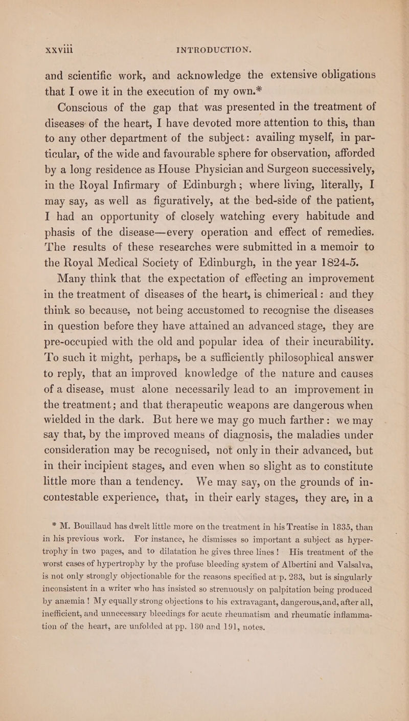 and scientific work, and acknowledge the extensive obligations that I owe it in the execution of my own.* Conscious of the gap that was presented in the treatment of diseases: of the heart, I have devoted more attention to this, than to any other department of the subject: availing myself, in par- ticular, of the wide and favourable sphere for observation, afforded by a long residence as House Physician and Surgeon successively, in the Royal Infirmary of Edinburgh; where living, literally, I may say, as well as figuratively, at the bed-side of the patient, I had an opportunity of closely watching every habitude and phasis of the disease—every operation and effect of remedies. The results of these researches were submitted in a memoir to the Royal Medical Society of Edinburgh, in the year 1824-5. Many think that the expectation of effecting an improvement in the treatment of diseases of the heart, is chimerical: and they think so because, not being accustomed to recognise the diseases in question before they have attained an advanced stage, they are pre-occupied with the old and popular idea of their incurability. To such it might, perhaps, be a sufficiently philosophical answer to reply, that an improved knowledge of the nature and causes of a disease, must alone necessarily lead to an improvement in the treatment; and that therapeutic weapons are dangerous when wielded in the dark. But here we may go much farther: we may say that, by the improved means of diagnosis, the maladies under consideration may be recognised, not only in their advanced, but in their incipient stages, and even when so slight as to constitute little more than a tendency. We may say, on the grounds of in- contestable experience, that, in their early stages, they are, in a * M. Bouillaud has dweit little more on the treatment in his Treatise in 1835, than in his previous work. For instance, he dismisses so important a subject as hyper- trophy in two pages, and to dilatation he gives three lines! His treatment of the worst cases of hypertrophy by the profuse bleeding system of Albertini and Valsalva, is not only strongly objectionable for the reasons specified at p. 283, but is singularly inconsistent in a writer who has insisted so strenuously on palpitation being produced by anemia! My equally strong objections to his extravagant, dangerous, and, after all, inefficient, and unnecessary bleedings for acute rheumatism and rheumatic inflamma- tion of the heart, are unfolded at pp. 180 and 191, notes.