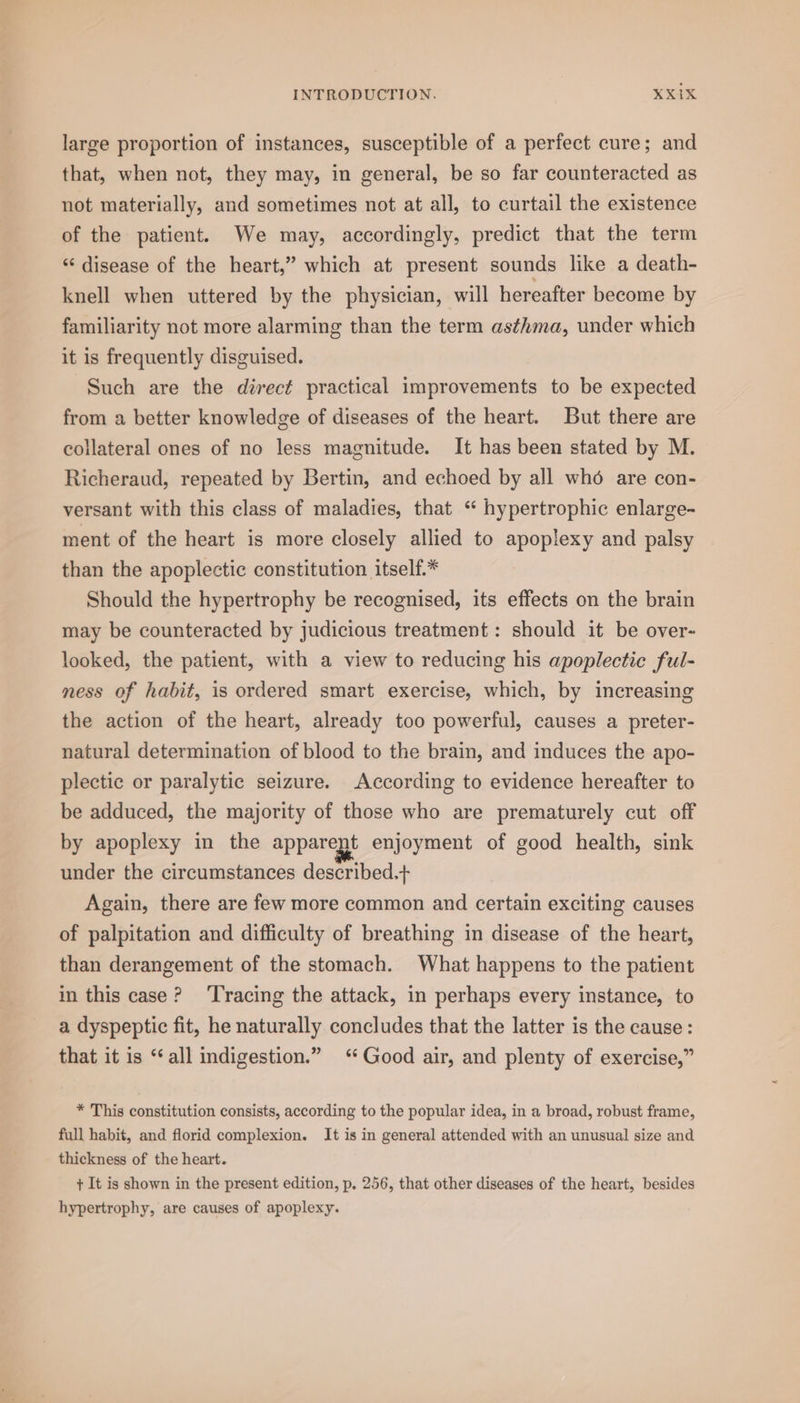 large proportion of instances, susceptible of a perfect cure; and that, when not, they may, in general, be so far counteracted as not materially, and sometimes not at all, to curtail the existence of the patient. We may, accordingly, predict that the term “ disease of the heart,” which at present sounds like a death- knell when uttered by the physician, will hereafter become by familiarity not more alarming than the term asthma, under which it is frequently disguised. Such are the direct practical improvements to be expected from a better knowledge of diseases of the heart. But there are collateral ones of no less magnitude. It has been stated by M. Richeraud, repeated by Bertin, and echoed by all who are con- versant with this class of maladies, that “ hypertrophic enlarge- ment of the heart is more closely allied to apoplexy and palsy than the apoplectic constitution itself.* Should the hypertrophy be recognised, its effects on the brain may be counteracted by judicious treatment: should it be over- looked, the patient, with a view to reducing his apoplectic ful- ness of habit, is ordered smart exercise, which, by increasing the action of the heart, already too powerful, causes a preter- natural determination of blood to the brain, and induces the apo- plectic or paralytic seizure. According to evidence hereafter to be adduced, the majority of those who are prematurely cut off by apoplexy in the apparept enjoyment of good health, sink under the circumstances described.+ Again, there are few more common and certain exciting causes of palpitation and difficulty of breathing in disease of the heart, than derangement of the stomach. What happens to the patient in this case? ‘Tracing the attack, in perhaps every instance, to a dyspeptic fit, he naturally concludes that the latter is the cause : that it is “all indigestion.” ‘Good air, and plenty of exercise,” * This constitution consists, according to the popular idea, in a broad, robust frame, full habit, and florid complexion. It is in general attended with an unusual size and thickness of the heart. + It is shown in the present edition, p. 256, that other diseases of the heart, besides hypertrophy, are causes of apoplexy.