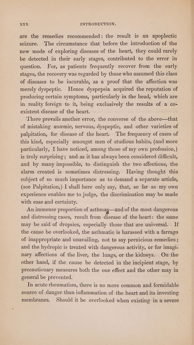 are the remedies recommended: the result is an apoplectic seizure. ‘The circumstance that before the introduction of the new mode of exploring diseases of the heart, they could rarely be detected in their early stages, contributed to the error in question. For, as patients frequently recover from the early stages, the recovery was regarded by those who assumed this class of diseases to be incurable, as a proof that the affection was merely dyspeptic. Hence dyspepsia acquired the reputation of producing certain symptoms, particularly in the head, which are in reality foreign to it, being exclusively the results of a co- existent disease of the heart. There prevails another error, the converse of the above—that of mistaking anemic, nervous, dyspeptic, and other varieties of palpitation, for disease of the heart. The frequency of cases of this kind, especially amongst men of studious habits, (and more particularly, I have noticed, among those of my own profession, ) is truly surprising; and_as it has always been considered difficult, and by many impossible, to distinguish the two affections, the alarm created is sometimes distressing. Having thought this subject of so much importance as to demand a separate article, (see Palpitation,) I shall here only say, that, so far as my own experience enables me to judge, the discrimination may be made with ease and certainty. An immense proportion of asthmag—and of the most dangerous and distressing cases, result from disease of the heart: the same may be said of dropsies, especially those that are universal. — If the cause be overlooked, the asthmatic is harassed with a farrago of inappropriate and unavailing, not to say pernicious remedies ; and the hydropic is treated with dangerous activity, or for imagi- nary affections of the liver, the lungs, or the kidneys. On the other hand, if the cause be detected in the incipient stage, by precautionary measures both the one effect and the other may in general be prevented. In acute rheumatism, there is no more common and formidable source of danger than inflammation of the heart and its investing membranes. Should it be overlooked when existing in a severe