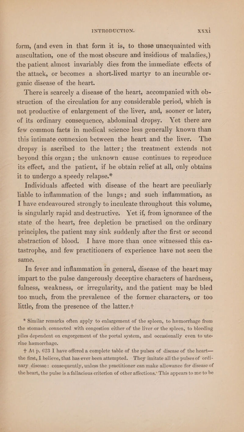 form, (and even in that form it is, to those unacquainted with auscultation, one of the most obscure and insidious of maladies,) the patient almost invariably dies from the immediate effects of the attack, or becomes a short-lived martyr to an incurable or- ganic disease of the heart. There is scarcely a disease of the heart, accompanied with ob- struction of the circulation for any considerable period, which is not productive of enlargement of the liver, and, sooner or later, of its ordinary consequence, abdominal dropsy. Yet there are few common facts in medical science less generally known than this intimate connexion between the heart and the liver. ‘The dropsy is ascribed to the latter; the treatment extends not beyond this organ; the unknown cause continues to reproduce its effect, and the patient, if he obtain relief at all, only obtains it to undergo a speedy relapse.* Individuals affected with disease of the heart are peculiarly liable to inflammation of the lungs; and such inflammation, as I have endeavoured strongly to inculcate throughout this volume, is singularly rapid and destructive. Yet if, from ignorance of the state of the heart, free depletion be practised on the ordinary principles, the patient may sink suddenly after the first or second abstraction of blood. I have more than once witnessed this ca- tastrophe, and few practitioners of experience have not seen the same. In fever and inflammation in general, disease of the heart may impart to the pulse dangerously deceptive characters of hardness, fulness, weakness, or irregularity, and the patient may be bled too much, from the prevalence of the former characters, or too little, from the presence of the latter.t * Similar remarks often apply to enlargement of the spleen, to hemorrhage from the stomach connected with congestion either of the liver or the spleen, to bleeding piles dependent on engorgement of the portal system, and occasionally even to ute- rine hemorrhage. + At p. 623 I have offered a complete table of the pulses of disease of the heart— the first, I believe, that has ever been attempted. They imitate all the pulses of ordi- nary disease: consequently, unless the practitioner can make allowance for disease of the heart, the pulse is a fallacious criterion of other affections.’ This appears to me to be