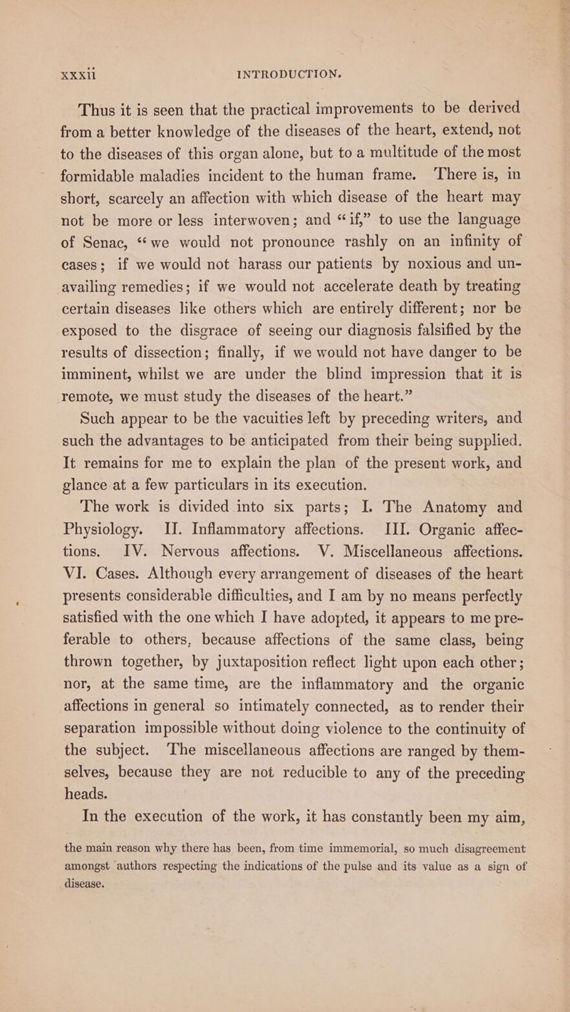 Thus it is seen that the practical improvements to be derived from a better knowledge of the diseases of the heart, extend, not to the diseases of this organ alone, but to a multitude of the most formidable maladies incident to the human frame. There is, in short, scarcely an affection with which disease of the heart may not be more or less interwoven; and “if,” to use the language of Senac, “*we would not pronounce rashly on an infinity of cases; if we would not harass our patients by noxious and un- availing remedies; if we would not accelerate death by treating certain diseases like others which are entirely different; nor be exposed to the disgrace of seeing our diagnosis falsified by the results of dissection; finally, if we would not have danger to be imminent, whilst we are under the blind impression that it is remote, we must study the diseases of the heart.” Such appear to be the vacuities left by preceding writers, and such the advantages to be anticipated from their being supplied. It remains for me to explain the plan of the present work, and glance at a few particulars in its execution. The work is divided into six parts; I. The Anatomy and Physiology. II. Inflammatory affections. III. Organic affec- tions. IV. Nervous affections. V. Miscellaneous affections. VI. Cases. Although every arrangement of diseases of the heart presents considerable difficulties, and I am by no means perfectly satisfied with the one which I have adopted, it appears to me pre- ferable to others, because affections of the same class, being thrown together, by juxtaposition reflect light upon each other ; nor, at the same time, are the inflammatory and the organic affections in general so intimately connected, as to render their separation impossible without doing violence to the continuity of the subject. ‘The miscellaneous affections are ranged by them- selves, because they are not reducible to any of the preceding heads. In the execution of the work, it has constantly been my aim, the main reason why there has been, from time immemorial, so much disagreement amongst authors respecting the indications of the pulse and its value as a sign of disease.