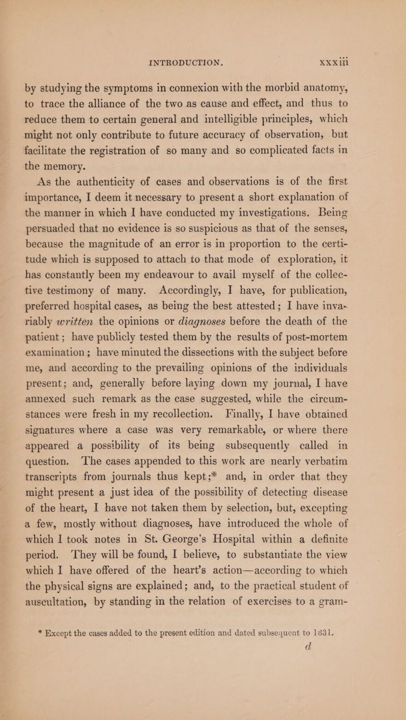 by studying the symptoms in connexion with the morbid anatomy, to trace the alliance of the two as cause and effect, and thus to reduce them to certain general and intelligible principles, which might not only contribute to future accuracy of observation, but facilitate the registration of so many and so complicated facts in the memory. As the authenticity of cases and observations is of the first importance, I deem it necessary to present a short explanation of the manner in which I have conducted my investigations. Being persuaded that no evidence is so suspicious as that of the senses, because the magnitude of an error is in proportion to the certi- tude which is supposed to attach to that mode of exploration, it has constantly been my endeavour to avail myself of the collec- tive testimony of many. Accordingly, I have, for publication, preferred hospital cases, as being the best attested; I have inva- riably written the opinions or diagnoses before the death of the patient ; have publicly tested them by the results of post-mortem examination; have minuted the dissections with the subject before me, and according to the prevailing opinions of the individuals present; and, generally before laying down my journal, I have annexed such remark as the case suggested, while the circum- stances were fresh in my recollection. Finally, I have obtained signatures where a case was very remarkable, or where there appeared a possibility of its being subsequently called in question. ‘The cases appended to this work are nearly verbatim transcripts from journals thus kept;* and, in order that they might present a just idea of the possibility of detecting disease of the heart, I have not taken them by selection, but, excepting a few, mostly without diagnoses, have introduced the whole of which I took notes in St. George’s Hospital within a definite period. ‘They will be found, I believe, to substantiate the view which I have offered of the heart’s action—according to which the physical signs are explained; and, to the practical student of auscultation, by standing in the relation of exercises to a gram- * Except the cases added to the present edition and dated subsequent to 1831. d