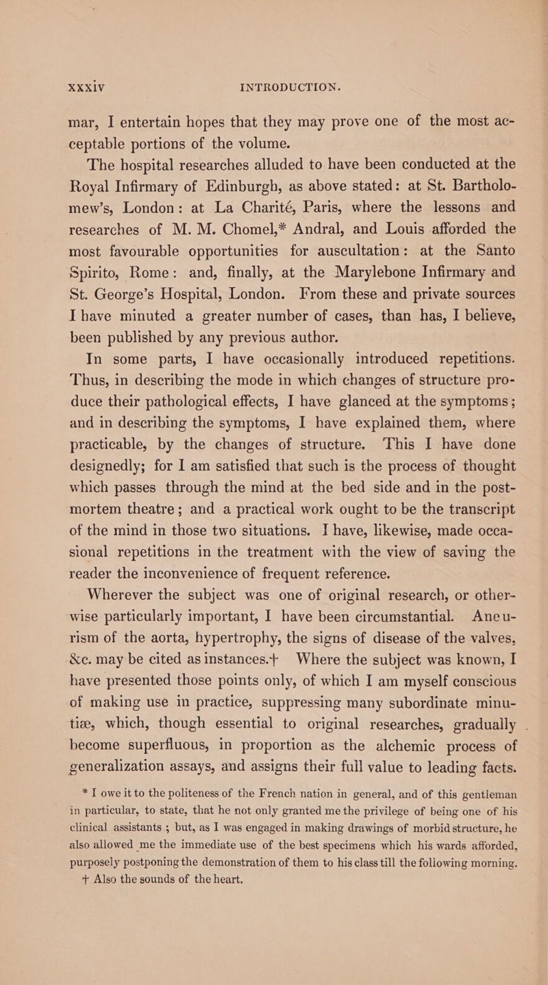 mar, I entertain hopes that they may prove one of the most ac- ceptable portions of the volume. The hospital researches alluded to have been conducted at the Royal Infirmary of Edinburgh, as above stated: at St. Bartholo- mew’s, London: at La Charité, Paris, where the lessons and researches of M. M. Chomel,* Andral, and Louis afforded the most favourable opportunities for auscultation: at the Santo Spirito, Rome: and, finally, at the Marylebone Infirmary and St. George’s Hospital, London. From these and private sources Ihave minuted a greater number of cases, than has, I believe, been published by any previous author. In some parts, I have occasionally introduced repetitions. Thus, in describing the mode in which changes of structure pro- duce their pathological effects, I have glanced at the symptoms ; and in describing the symptoms, I have explained them, where practicable, by the changes of structure. This I have done designedly; for I am satisfied that such is the process of thought which passes through the mind at the bed side and in the post- mortem theatre; and a practical work ought to be the transcript of the mind in those two situations. I have, likewise, made occa- sional repetitions in the treatment with the view of saving the reader the inconvenience of frequent reference. Wherever the subject was one of original research, or other- wise particularly important, I have been circumstantial. Aneu- rism of the aorta, hypertrophy, the signs of disease of the valves, -&amp;c. may be cited as instances.} Where the subject was known, I have presented those points only, of which I am myself conscious of making use in practice, suppressing many subordinate minu- tise, which, though essential to original researches, gradually . become superfluous, in proportion as the alchemic process of generalization assays, and assigns their full value to leading facts. * I owe it to the politeness of the French nation in general, and of this gentleman in particular, to state, that he not only granted me the privilege of being one of his clinical assistants; but, as 1 was engaged in making drawings of morbid structure, he also allowed me the immediate use of the best specimens which his wards afforded, purposely postponing the demonstration of them to his class till the following morning. + Also the sounds of the heart.