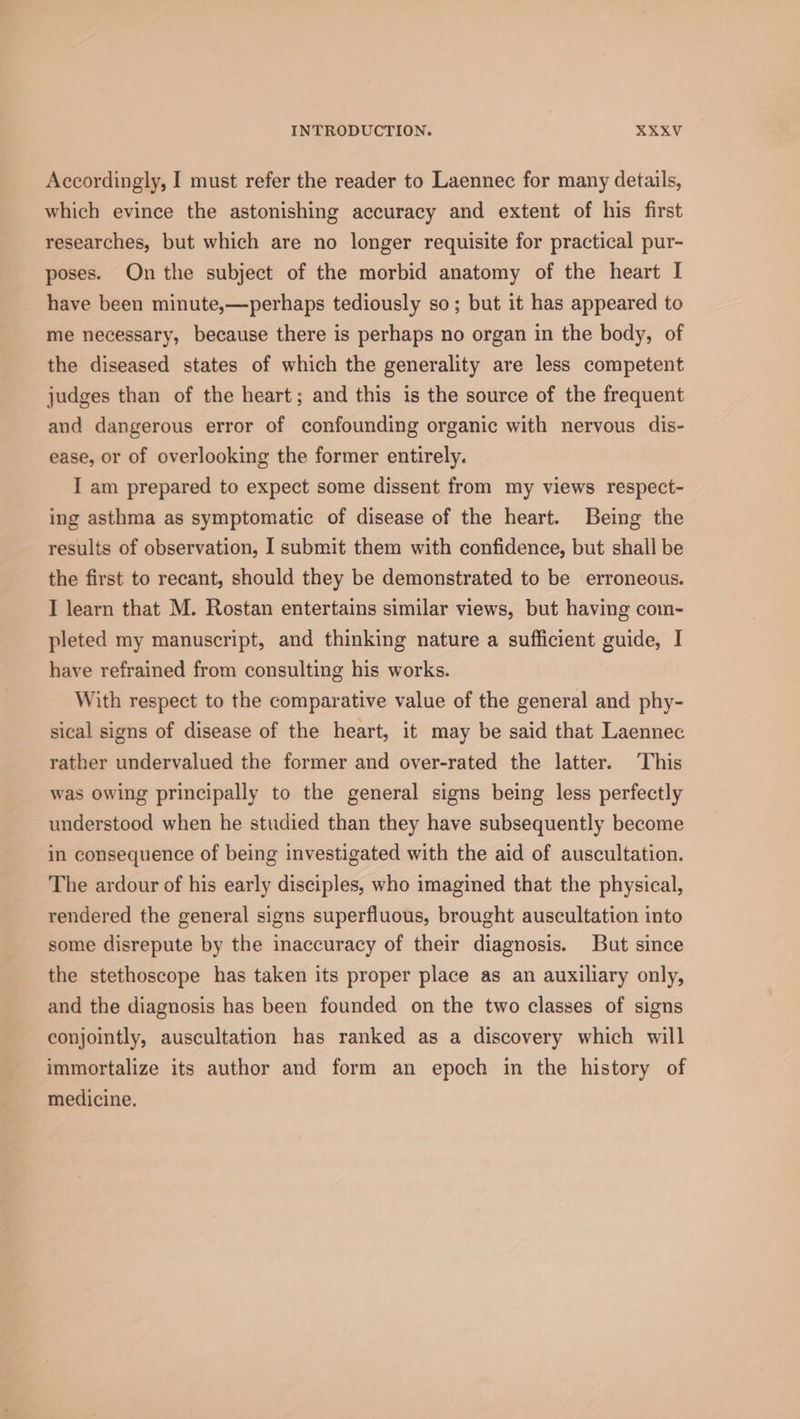 Accordingly, I must refer the reader to Laennec for many details, which evince the astonishing accuracy and extent of his first researches, but which are no longer requisite for practical pur- poses. On the subject of the morbid anatomy of the heart I have been minute,—perhaps tediously so; but it has appeared to me necessary, because there is perhaps no organ in the body, of the diseased states of which the generality are less competent judges than of the heart; and this is the source of the frequent and dangerous error of confounding organic with nervous dis- ease, or of overlooking the former entirely. I am prepared to expect some dissent from my views respect- ing asthma as symptomatic of disease of the heart. Being the results of observation, I submit them with confidence, but shall be the first to recant, should they be demonstrated to be erroneous. I learn that M. Rostan entertains similar views, but having com- pleted my manuscript, and thinking nature a sufficient guide, I have refrained from consulting his works. With respect to the comparative value of the general and phy- sical signs of disease of the heart, it may be said that Laennec rather undervalued the former and over-rated the latter. This was owing principally to the general signs being less perfectly understood when he studied than they have subsequently become in consequence of being investigated with the aid of auscultation. The ardour of his early disciples, who imagined that the physical, rendered the general signs superfluous, brought auscultation into some disrepute by the inaccuracy of their diagnosis. But since the stethoscope has taken its proper place as an auxiliary only, and the diagnosis has been founded on the two classes of signs conjointly, auscultation has ranked as a discovery which will immortalize its author and form an epoch in the history of medicine.