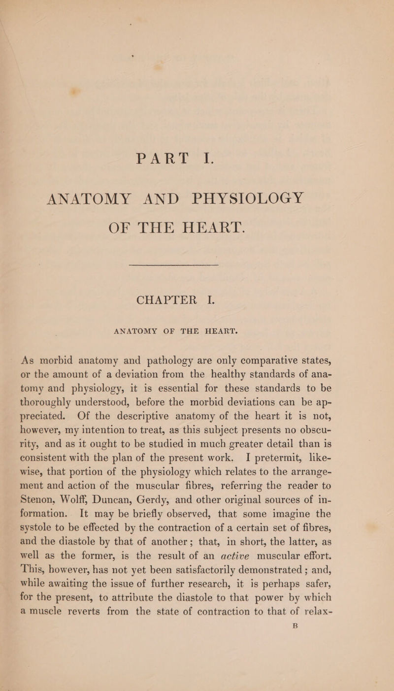 ANATOMY AND PHYSIOLOGY OF THE HEART. CHAPTER I. ANATOMY OF THE HEART. As morbid anatomy and pathology are only comparative states, or the amount of a deviation from the healthy standards of ana- tomy and physiology, it is essential for these standards to be thoroughly understood, before the morbid deviations can be ap- preciated. Of the descriptive anatomy of the heart it is not, however, my intention to treat, as this subject presents no obscu- rity, and as it ought to be studied in much greater detail than is consistent with the plan of the present work. I pretermit, like- wise, that portion of the physiology which relates to the arrange- ment and action of the muscular fibres, referring the reader to Stenon, Wolff, Duncan, Gerdy, and other original sources of in- formation. It may be briefly observed, that some imagine the systole to be effected by the contraction of a certain set of fibres, and the diastole by that of another; that, in short, the latter, as well as the former, is the result of an active muscular effort. This, however, has not yet been satisfactorily demonstrated ; and, while awaiting the issue of further research, it is perhaps safer, for the present, to attribute the diastole to that power by which a muscle reverts from the state of contraction to that of relax- B