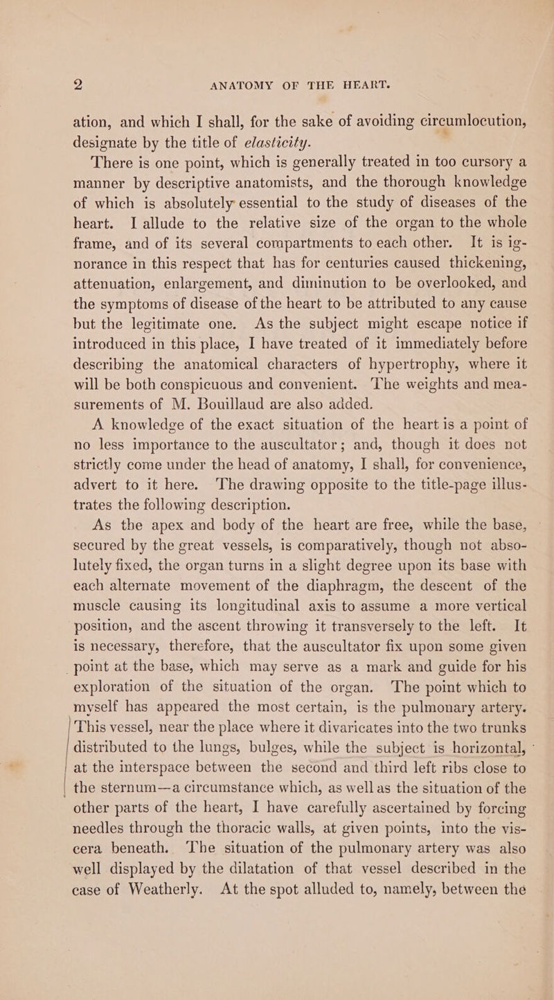 ation, and which I shall, for the sake of avoiding circumlocution, designate by the title of elasticity. There is one point, which is generally treated in too cursory a manner by descriptive anatomists, and the thorough knowledge of which is absolutely essential to the study of diseases of the heart. I allude to the relative size of the organ to the whole frame, and of its several compartments to each other. It is ig- norance in this respect that has for centuries caused thickening, attenuation, enlargement, and diminution to be overlooked, and the symptoms of disease of the heart to be attributed to any cause but the legitimate one. As the subject might escape notice if introduced in this place, I have treated of it immediately before describing the anatomical characters of hypertrophy, where it will be both conspicuous and convenient. The weights and mea- surements of M. Bouillaud are also added. A knowledge of the exact situation of the heart is a point of no less importance to the auscultator; and, though it does not strictly come under the head of anatomy, I shall, for convenience, advert to it here. ‘The drawing opposite to the title-page illus- trates the following description. As the apex and body of the heart are free, while the base, secured by the great vessels, is comparatively, though not abso- lutely fixed, the organ turns in a slight degree upon its base with each alternate movement of the diaphragm, the descent of the muscle causing its longitudinal axis to assume a more vertical “position, and the ascent throwing it transversely to the left. It is necessary, therefore, that the auscultator fix upon some given point at the base, which may serve as a mark and guide for his exploration of the situation of the organ. The point which to myself has appeared the most certain, is the pulmonary artery. | This vessel, near the place where it divaricates into the two trunks | distributed to the lungs, bulges, while the subject is horizontal, ° | at the interspace between the second and third left ribs close to | the sternum—a circumstance which, as well as the situation of the other parts of the heart, I have carefully ascertained by forcing needles through the thoracic walls, at given points, into the vis- cera beneath. The situation of the pulmonary artery was also well displayed by the dilatation of that vessel described in the case of Weatherly. At the spot alluded to, namely, between the
