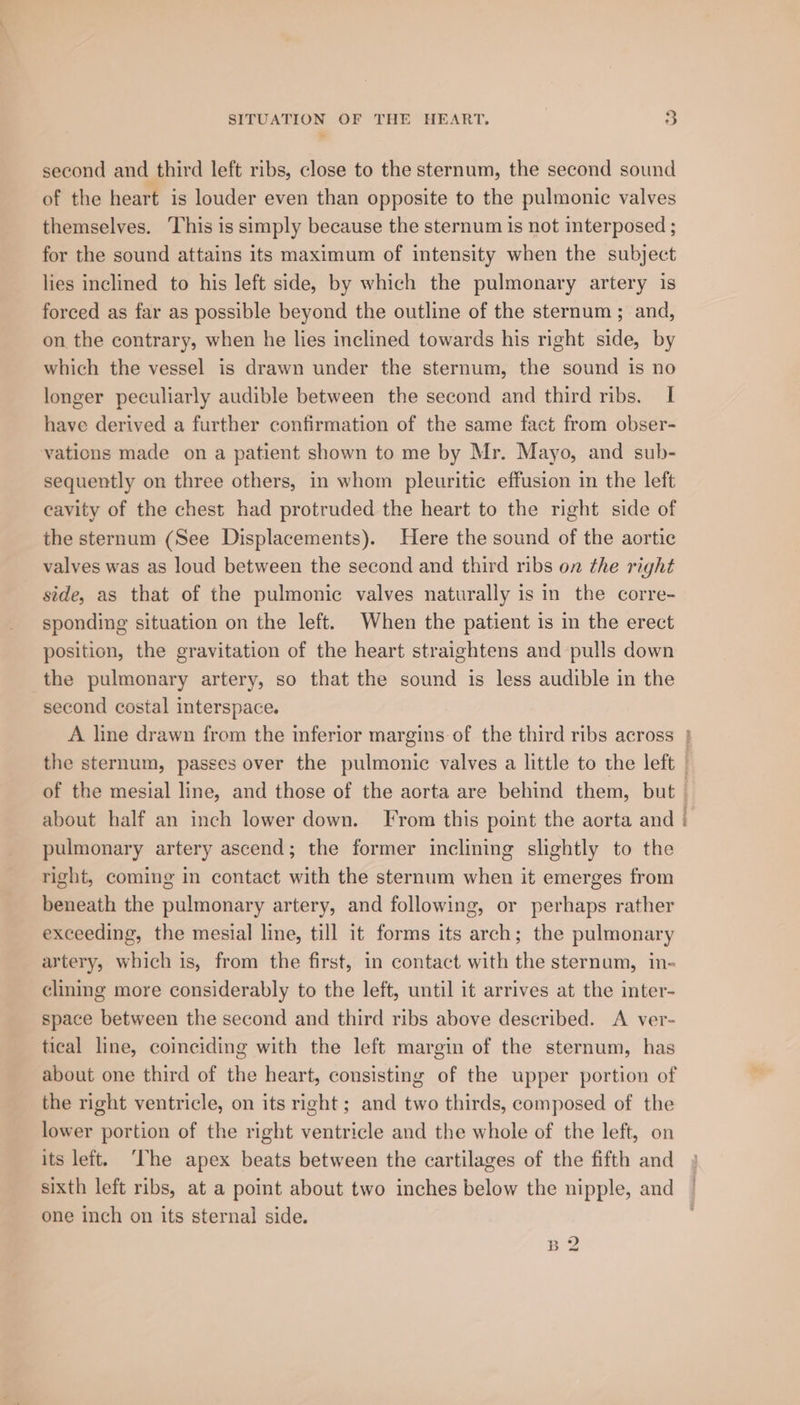 second and third left ribs, close to the sternum, the second sound of the heart is louder even than opposite to the pulmonic valves themselves. This is simply because the sternum is not interposed ; for the sound attains its maximum of intensity when the subject lies inclined to his left side, by which the pulmonary artery is forced as far as possible beyond the outline of the sternum ; and, on the contrary, when he lies inclined towards his right side, by which the vessel is drawn under the sternum, the sound is no longer peculiarly audible between the second and third ribs. I have derived a further confirmation of the same fact from obser- vations made on a patient shown to me by Mr. Mayo, and sub- sequently on three others, in whom pleuritic effusion in the left cavity of the chest had protruded the heart to the right side of the sternum (See Displacements). Here the sound of the aortic valves was as loud between the second and third ribs on the right side, as that of the pulmonic valves naturally is in the corre- sponding situation on the left. When the patient is in the erect position, the gravitation of the heart straightens and pulls down the pulmonary artery, so that the sound is less audible in the second costal interspace. about half an inch lower down. From this point the aorta and pulmonary artery ascend; the former inclining slightly to the right, coming In contact with the sternum when it emerges from beneath the pulmonary artery, and following, or perhaps rather exceeding, the mesial line, till it forms its arch; the pulmonary artery, which is, from the first, in contact with the sternum, in- clining more considerably to the left, until it arrives at the inter- space between the second and third ribs above described. A ver- tical line, coinciding with the left margin of the sternum, has about one third of the heart, consisting of the upper portion of the right ventricle, on its right ; and two thirds, composed of the lower portion of the right ventricle and the whole of the left, on its left. ‘The apex beats between the cartilages of the fifth and sixth left ribs, at a point about two inches below the nipple, and one inch on its sternal side. B 2 Pais