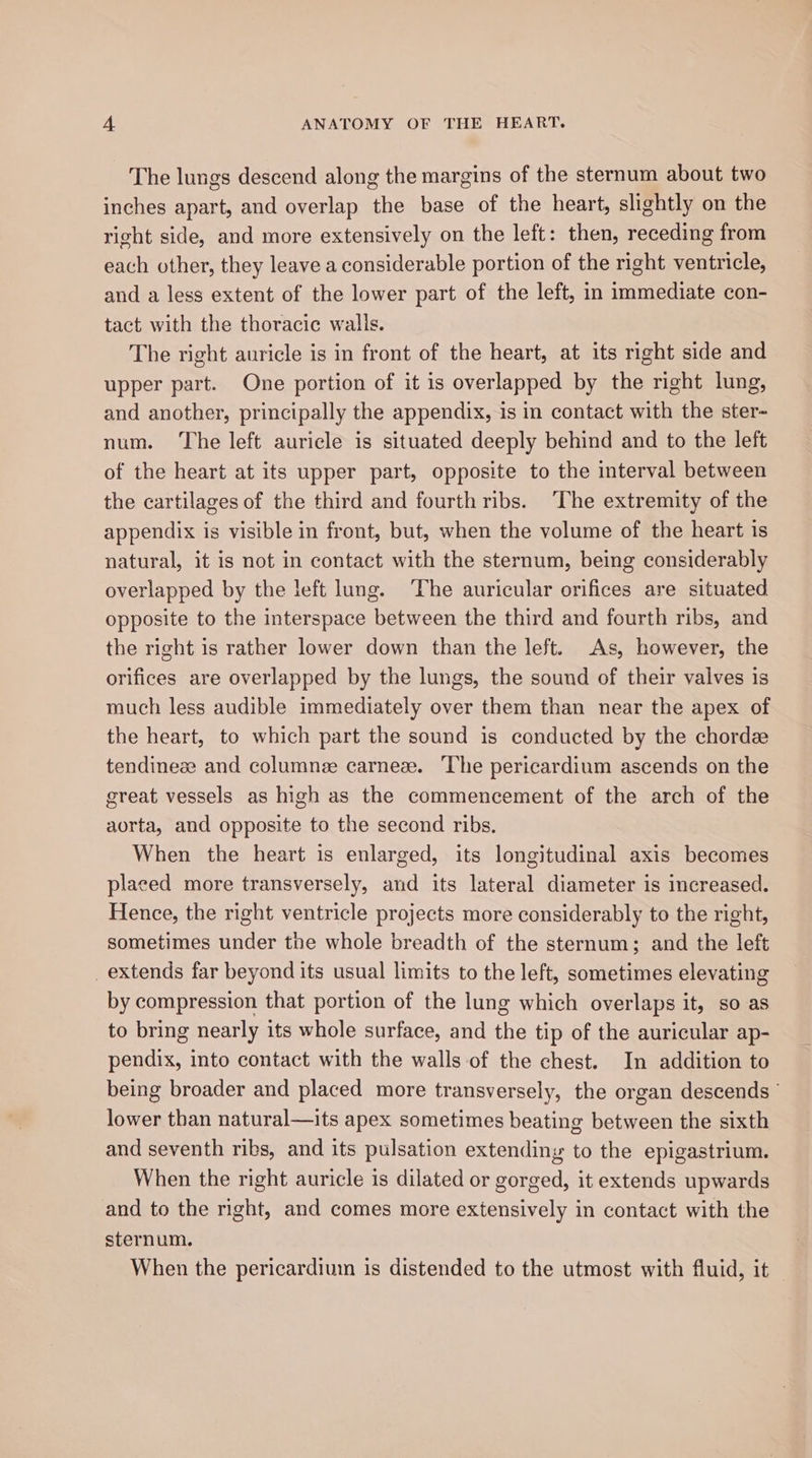 The lungs descend along the margins of the sternum about two inches apart, and overlap the base of the heart, slightly on the right side, and more extensively on the left: then, receding from each other, they leave a considerable portion of the right ventricle, and a less extent of the lower part of the left, in immediate con- tact with the thoracic walls. The right auricle is in front of the heart, at its right side and upper part. One portion of it is overlapped by the right lung, and another, principally the appendix, is in contact with the ster- num. The left auricle is situated deeply behind and to the left of the heart at its upper part, opposite to the interval between the cartilages of the third and fourth ribs. The extremity of the appendix is visible in front, but, when the volume of the heart is natural, it is not in contact with the sternum, being considerably overlapped by the left lung. ‘The auricular orifices are situated opposite to the interspace between the third and fourth ribs, and the right is rather lower down than the left. As, however, the orifices are overlapped by the lungs, the sound of their valves is much less audible immediately over them than near the apex of the heart, to which part the sound is conducted by the chordz tendineze and columnee carneze. The pericardium ascends on the great vessels as high as the commencement of the arch of the aorta, and opposite to the second ribs. When the heart is enlarged, its longitudinal axis becomes placed more transversely, and its lateral diameter is increased. Hence, the right ventricle projects more considerably to the right, sometimes under the whole breadth of the sternum; and the left _extends far beyond its usual limits to the left, sometimes elevating by compression that portion of the lung which overlaps it, so as to bring nearly its whole surface, and the tip of the auricular ap- pendix, into contact with the walls of the chest. In addition to being broader and placed more transversely, the organ descends ° lower than natural—its apex sometimes beating between the sixth and seventh ribs, and its pulsation extending to the epigastrium. When the right auricle is dilated or gorged, it extends upwards and to the nght, and comes more extensively in contact with the sternum. When the pericardium is distended to the utmost with fluid, it
