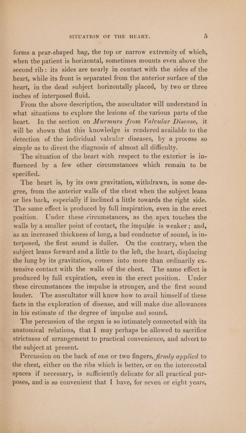forms a pear-shaped bag, the top or narrow extremity of which, when the patient is horizontal, sometimes mounts even above the second rib: its sides are nearly in contact with the sides of the heart, while its front is separated from the anterior surface of the heart, in the dead subject horizontally placed, by two or three inches of interposed fluid. From the above description, the auscultator will understand in what situations to explore the lesions of the various parts of the heart. In the section on Murmurs from Valvular Disease, it will be shown that this knowledge is rendered available to the detection of the individual valvular diseases, by a process so simple as to divest the diagnosis of almost all difficulty. The situation of the heart with respect to the exterior is in- fluenced by a few other circumstances which remain to be specified. The heart is, by its own gravitation, withdrawn, in some de- gree, from the anterior walls of the chest when the subject leans or lies back, especially if inclined a little towards the right side. he same effect is produced by full inspiration, even in the erect — position. Under these circumstances, as the apex touches the walls by a smaller point of contact, the impulse is weaker; and, as an increased thickness of lung, a bad conductor of sound, is in- terposed, the first sound is duller. On the contrary, when the subject leans forward and a little to the left, the heart, displacing the lung by its gravitation, comes into more than ordinarily ex- tensive contact with the walls of the chest. ‘The same effect is produced by full expiration, evenin the erect position. Under these circumstances the impulse is stronger, and the first sound louder. ‘The auscultator will know how to avail himself of these facts in the exploration of disease, and will make due allowances in his estimate of the degree of impulse and sound. The percussion of the organ is so intimately connected with its anatomical relations, that I may perhaps be allowed to sacrifice strictness of arrangement to practical convenience, and advert to the subject at present. Percussion on the back of one or two fingers, firmly applied to the chest, either on the ribs which is better, or on the intercostal spaces if necessary, is sufficiently delicate for all practical pur- poses, and is so convenient that I have, for seven or eight years,