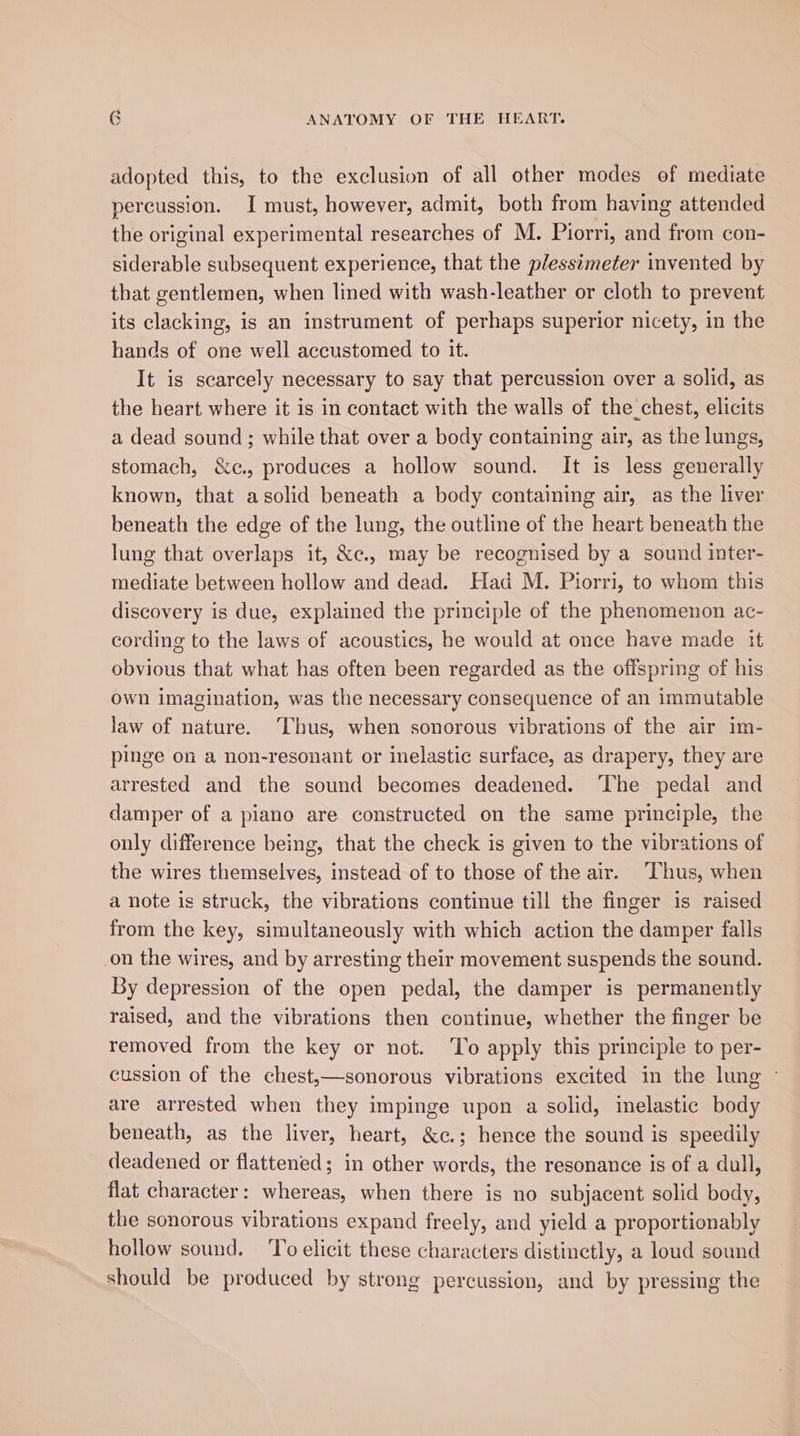 adopted this, to the exclusion of all other modes of mediate percussion. I must, however, admit, both from having attended the original experimental researches of M. Piorri, and from con- siderable subsequent experience, that the plessimeter invented by that gentlemen, when lined with wash-leather or cloth to prevent its clacking, is an instrument of perhaps superior nicety, in the hands of one well accustomed to it. It is scarcely necessary to say that percussion over a solid, as the heart where it is in contact with the walls of the_chest, elicits a dead sound ; while that over a body containing air, as the lungs, stomach, &amp;c., produces a hollow sound. It is less generally known, that asolid beneath a body containing air, as the liver beneath the edge of the lung, the outline of the heart beneath the lung that overlaps it, &amp;c., may be recognised by a sound inter- mediate between hollow and dead. Had M. Piorri, to whom this discovery is due, explained the principle of the phenomenon ac- cording to the laws of acoustics, he would at once have made it obvious that what has often been regarded as the offspring of his own imagination, was the necessary consequence of an immutable law of nature. ‘Thus, when sonorous vibrations of the air im- pinge on a non-resonant or inelastic surface, as drapery, they are arrested and the sound becomes deadened. ‘The pedal and damper of a piano are constructed on the same principle, the only difference being, that the check is given to the vibrations of the wires themselves, instead of to those of the air. Thus, when a note is struck, the vibrations continue till the finger is raised from the key, simultaneously with which action the damper falls _on the wires, and by arresting their movement suspends the sound. By depression of the open pedal, the damper is permanently raised, and the vibrations then continue, whether the finger be removed from the key or not. To apply this principle to per- cussion of the chest,—sonorous vibrations excited in the lung © are arrested when they impinge upon a solid, inelastic body beneath, as the liver, heart, &amp;c.; hence the sound is speedily deadened or flattened; in other words, the resonance is of a dull, flat character: whereas, when there is no subjacent solid body, the sonorous vibrations expand freely, and yield a proportionably hollow sound. ‘To elicit these characters distinctly, a loud sound should be produced by strong percussion, and by pressing the