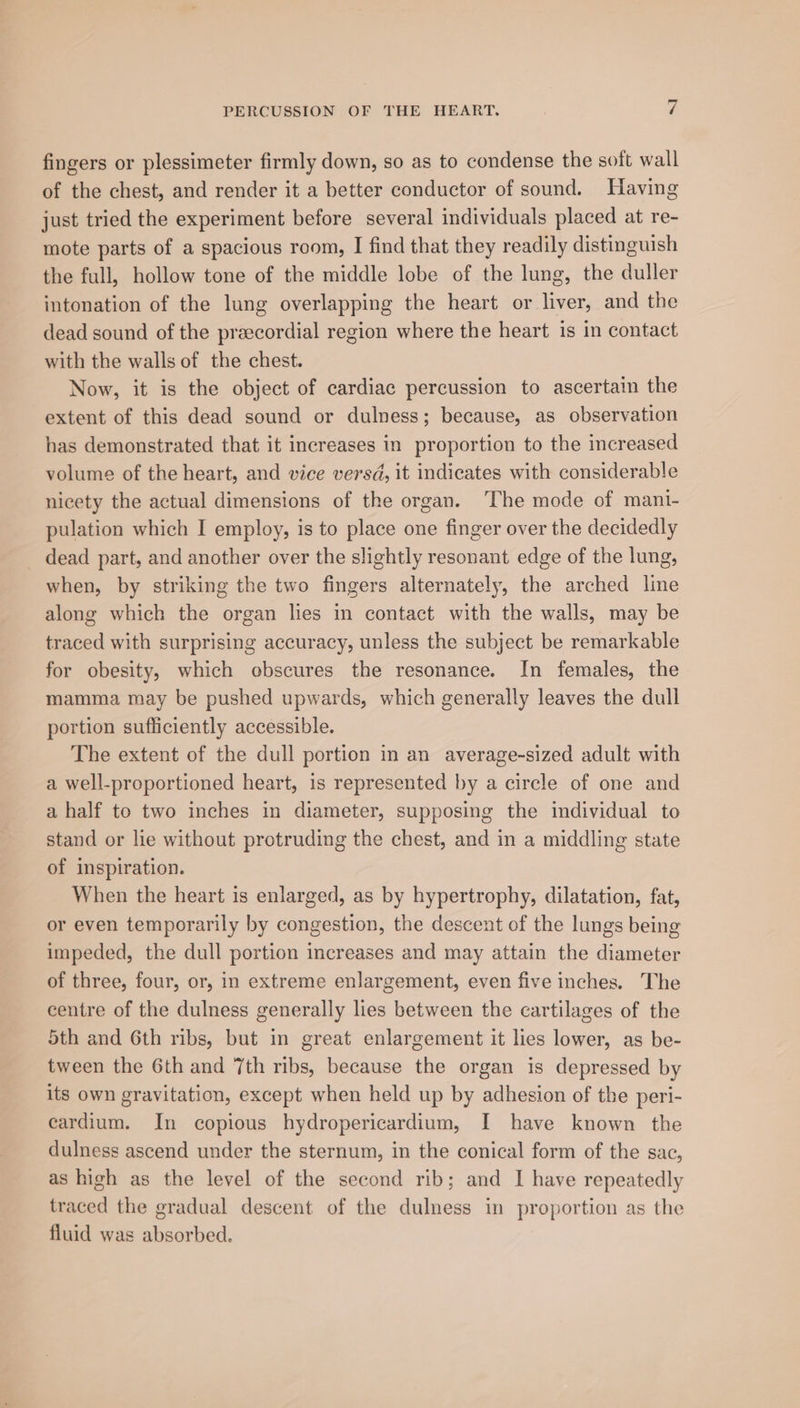fingers or plessimeter firmly down, so as to condense the soft wall of the chest, and render it a better conductor of sound. Having just tried the experiment before several individuals placed at re- mote parts of a spacious room, I find that they readily distinguish the full, hollow tone of the middle lobe of the lung, the duller intonation of the lung overlapping the heart or liver, and the dead sound of the preecordial region where the heart 1s in contact with the walls of the chest. Now, it is the object of cardiac percussion to ascertain the extent of this dead sound or dulness; because, as observation has demonstrated that it increases in proportion to the increased volume of the heart, and vice versd, it indicates with considerable nicety the actual dimensions of the organ. The mode of mani- pulation which I employ, is to place one finger over the decidedly -_ dead part, and another over the slightly resonant edge of the lung, when, by striking the two fingers alternately, the arched line along which the organ lies in contact with the walls, may be traced with surprising accuracy, unless the subject be remarkable for obesity, which obscures the resonance. In females, the mamma may be pushed upwards, which generally leaves the dull portion sufficiently accessible. The extent of the dull portion in an average-sized adult with a well-proportioned heart, is represented by a circle of one and a half to two inches in diameter, supposing the individual to stand or lie without protruding the chest, and in a middling state of inspiration. When the heart is enlarged, as by hypertrophy, dilatation, fat, or even temporarily by congestion, the descent of the lungs being impeded, the dull portion increases and may attain the diameter of three, four, or, in extreme enlargement, even five inches. The centre of the dulness generally lies between the cartilages of the 5th and 6th ribs, but in great enlargement it lies lower, as be- tween the 6th and 7th ribs, because the organ is depressed by its own gravitation, except when held up by adhesion of the peri- cardium. In copious hydropericardium, I have known the dulness ascend under the sternum, in the conical form of the sac, as high as the level of the second rib; and I have repeatedly traced the gradual descent of the dulness in proportion as the fluid was absorbed.