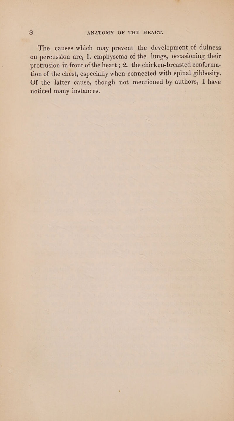 The causes which may prevent the development of dulness on percussion are, 1. emphysema of the lungs, occasioning their protrusion in front of the heart ; 2. the chicken-breasted conforma- tion of the chest, especially when connected with spinal gibbosity. Of the latter cause, though not mentioned by authors, I have noticed many instances.