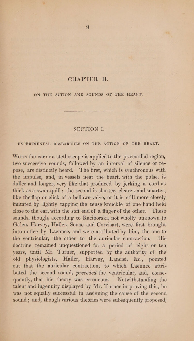 CHAPTER II. ON THE ACTION AND SOUNDS OF THE HEART. SECTION I. EXPERIMENTAL RESEARCHES ON THE ACTION OF THE HEART. Wuen the ear or a stethoscope is applied to the preecordial region, two successive sounds, followed by an interval of silence or re- pose, are distinctly heard. ‘The first, which is synchronous with the impulse, and, in vessels near the heart, with the pulse, is duller and longer, very like that produced by jerking a cord as thick as a swan-quill; the second is shorter, clearer, and smarter, like the flap or click of a bellows-valve, or it is still more closely imitated by lightly tapping the tense knuckle of one hand held close to the ear, with the soft end of a finger of the other. ‘These sounds, though, according to Raciborski, not wholly unknown to Galen, Harvey, Haller, Senac and Corvisart, were first brought into notice by Laennec, and were attributed by him, the one to the ventricular, the other to the auricular contraction. His doctrine remained unquestioned for a period of eight or ten years, until Mr. Turner, supported by the authority of the old physiologists, Haller, Harvey, Lancisi, &amp;c, pointed out that the auricular contraction, to which Laennec attri- buted the second sound, preceded the ventricular, and, conse- quently, that his theory was erroneous. Notwithstanding the talent and ingenuity displayed by Mr. Turner in proving this, he was not equally successful in assigning the cause of the second sound; and, though various theories were subsequently proposed,