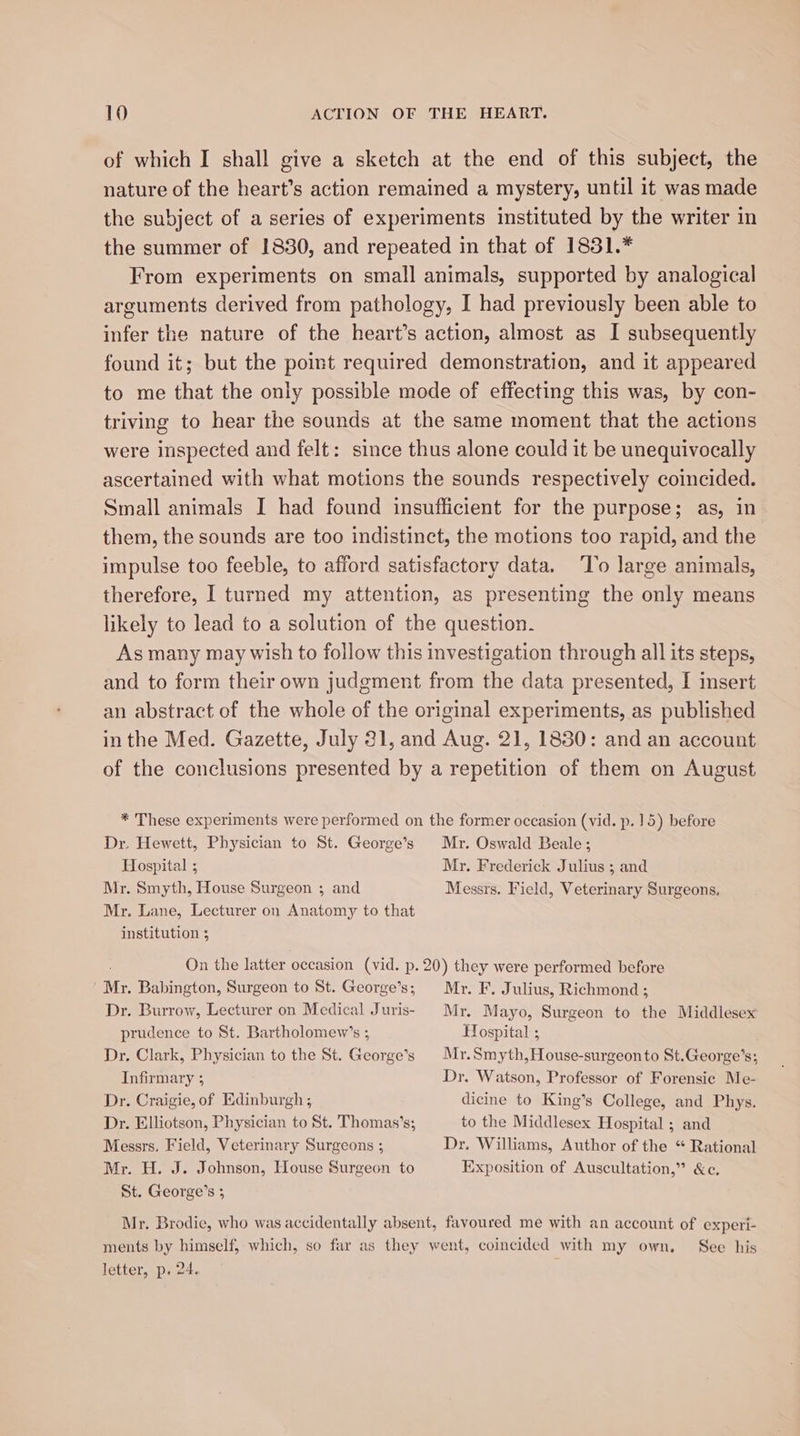 of which I shall give a sketch at the end of this subject, the nature of the heart’s action remained a mystery, until it was made the subject of a series of experiments instituted by the writer in the summer of 1830, and repeated in that of 1831.* From experiments on small animals, supported by analogical arguments derived from pathology, I had previously been able to infer the nature of the heart’s action, almost as I subsequently found it; but the point required demonstration, and it appeared to me that the only possible mode of effecting this was, by con- triving to hear the sounds at the same moment that the actions were inspected and felt: since thus alone could it be unequivocally ascertained with what motions the sounds respectively coincided. Small animals I had found insufficient for the purpose; as, in them, the sounds are too indistinct, the motions too rapid, and the impulse too feeble, to afford satisfactory data. ‘To large animals, therefore, I turned my attention, as presenting the only means likely to lead to a solution of the question. As many may wish to follow this investigation through all its steps, and to form their own judgment from the data presented, I insert an abstract of the whole of the original experiments, as published in the Med. Gazette, July 31, and Aug. 21, 1830: and an account of the conclusions presented by a repetition of them on August * These experiments were performed on the former occasion (vid. p. 15) before Dr. Hewett, Physician to St. George’s Mr. Oswald Beale; Hospital ; Mr. Frederick Julius ; and Mr. Smyth, House Surgeon ; and Messrs. Field, Veterinary Surgeons. Mr. Lane, Lecturer on Anatomy to that institution 5 On the latter occasion (vid. p. 20) they were performed before | My. Babington, Surgeon to St. George’s; Dr. Burrow, Lecturer on Medical Juris- prudence to St. Bartholomew’s ; Dr. Clark, Physician to the St. George’s Infirmary ; Dr. Craigie, of Edinburgh ; Dr. Elliotson, Physician to St. Thomas’s; Messrs, Field, Veterinary Surgeons ; Mr. H. J. Johnson, House Surgeon to St. George’s ; Mr. F. Julius, Richmond ; Mr. Mayo, Surgeon to the Middlesex Hospital ; Mr.Smyth,House-surgeon to St.George’s; Dr. Watson, Professor of Forensic Me- dicine to King’s College, and Phys. to the Middlesex Hospital ; and Dr. Williams, Author of the “ Rational Exposition of Auscultation,” &amp;c. letter, p. 24. See his