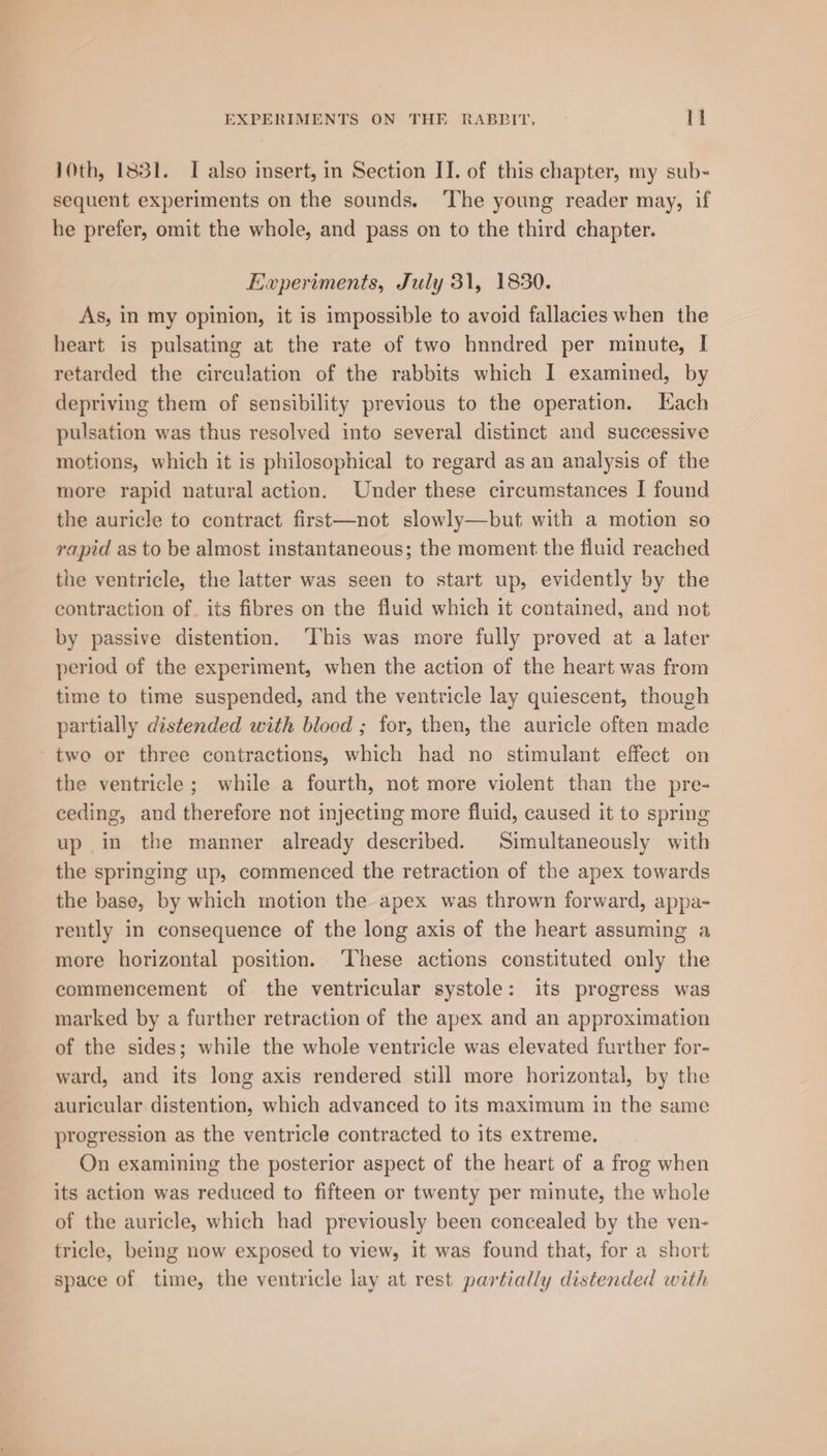 10th, 1831. I also insert, in Section II. of this chapter, my sub- sequent experiments on the sounds. The young reader may, if he prefer, omit the whole, and pass on to the third chapter. Experiments, July 31, 1830. As, in my opinion, it is impossible to avoid fallacies when the heart is pulsating at the rate of two hnndred per minute, I retarded the circulation of the rabbits which I examined, by depriving them of sensibility previous to the operation. Kach pulsation was thus resolved into several distinct and successive motions, which it is philosophical to regard as an analysis of the more rapid natural action. Under these circumstances I found the auricle to contract first—not slowly—but with a motion so rapid as to be almost instantaneous; the moment the fluid reached the ventricle, the latter was seen to start up, evidently by the contraction of. its fibres on the fluid which it contained, and not by passive distention. ‘This was more fully proved at a later period of the experiment, when the action of the heart was from time to time suspended, and the ventricle lay quiescent, though partially distended with blood ; for, then, the auricle often made two or three contractions, which had no stimulant effect on the ventricle; while a fourth, not more violent than the pre- ceding, and therefore not injecting more fluid, caused it to spring up in the manner already described. Simultaneously with the springing up, commenced the retraction of the apex towards the base, by which motion the apex was thrown forward, appa- rently in consequence of the long axis of the heart assuming a more horizontal position. ‘These actions constituted only the commencement of the ventricular systole: its progress was marked by a further retraction of the apex and an approximation of the sides; while the whole ventricle was elevated further for- ward, and its long axis rendered still more horizontal, by the auricular distention, which advanced to its maximum in the same progression as the ventricle contracted to its extreme. On examining the posterior aspect of the heart of a frog when its action was reduced to fifteen or twenty per minute, the whole of the auricle, which had previously been concealed by the ven- tricle, being now exposed to view, it was found that, for a short space of time, the ventricle lay at rest partially distended with