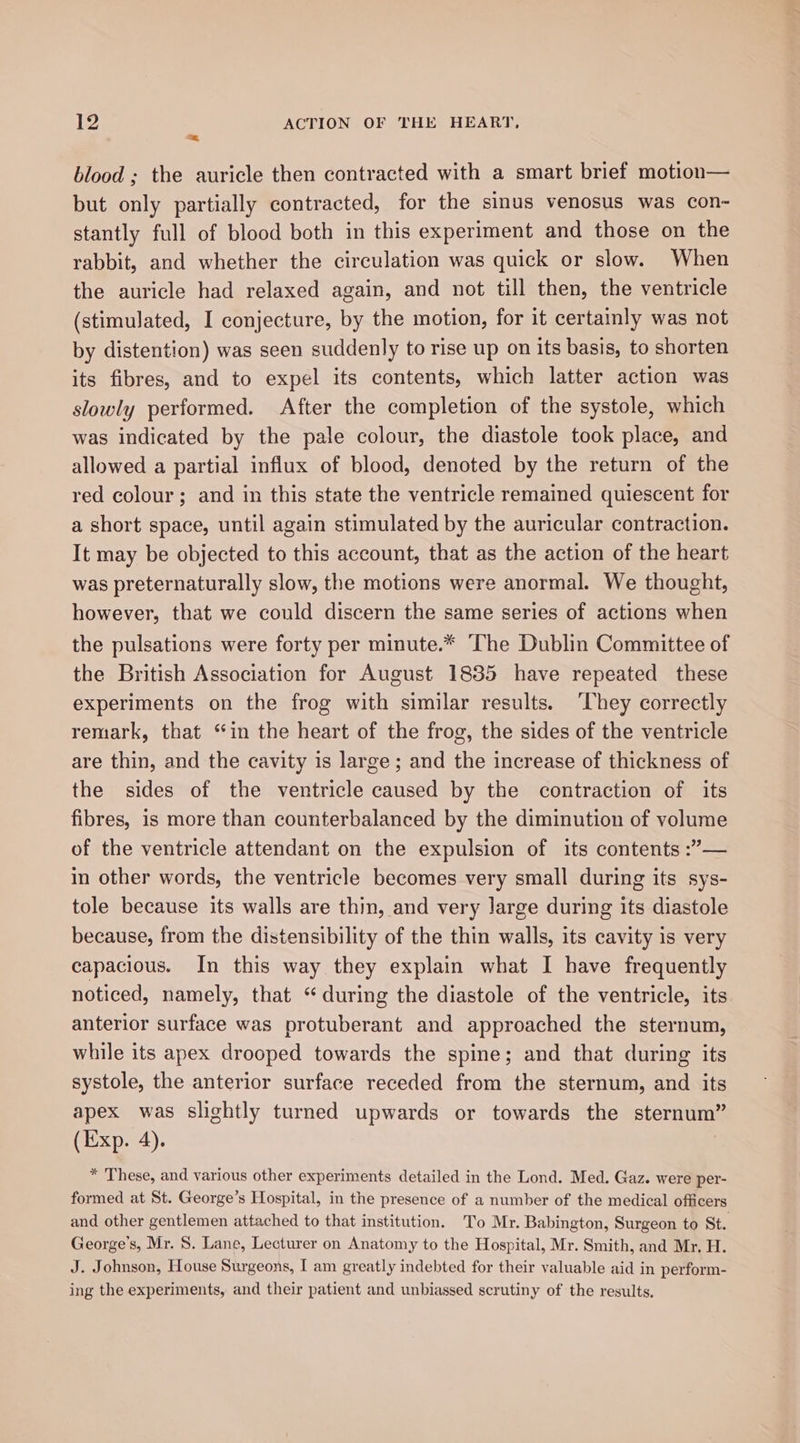 em blood ; the auricle then contracted with a smart brief motion— but only partially contracted, for the sinus venosus was con- stantly full of blood both in this experiment and those on the rabbit, and whether the circulation was quick or slow. When the auricle had relaxed again, and not till then, the ventricle (stimulated, I conjecture, by the motion, for it certainly was not by distention) was seen suddenly to rise up on its basis, to shorten its fibres, and to expel its contents, which latter action was slowly performed. After the completion of the systole, which was indicated by the pale colour, the diastole took place, and allowed a partial influx of blood, denoted by the return of the red colour; and in this state the ventricle remained quiescent for a short space, until again stimulated by the auricular contraction. It may be objected to this account, that as the action of the heart was preternaturally slow, the motions were anormal. We thought, however, that we could discern the same series of actions when the pulsations were forty per minute.* The Dublin Committee of the British Association for August 1835 have repeated these experiments on the frog with similar results. ‘They correctly remark, that “in the heart of the frog, the sides of the ventricle are thin, and the cavity is large; and the increase of thickness of the sides of the ventricle caused by the contraction of its fibres, is more than counterbalanced by the diminution of volume of the ventricle attendant on the expulsion of its contents :’— in other words, the ventricle becomes very small during its sys- tole because its walls are thin, and very large during its diastole because, from the distensibility of the thin walls, its cavity is very capacious. In this way they explain what I have frequently noticed, namely, that “during the diastole of the ventricle, its anterior surface was protuberant and approached the sternum, while its apex drooped towards the spine; and that during its systole, the anterior surface receded from the sternum, and its apex was slightly turned upwards or towards the sternum” (Exp. 4). * These, and various other experiments detailed in the Lond. Med. Gaz. were per- formed at St. George’s Hospital, in the presence of a number of the medical officers and other gentlemen attached to that institution. To Mr. Babington, Surgeon to St. George's, Mr. 8S. Lane, Lecturer on Anatomy to the Hospital, Mr. Smith, and Mr, H. J. Johnson, House Surgeons, [ am greatly indebted for their valuable aid in perform- ing the experiments, and their patient and unbiassed scrutiny of the results,