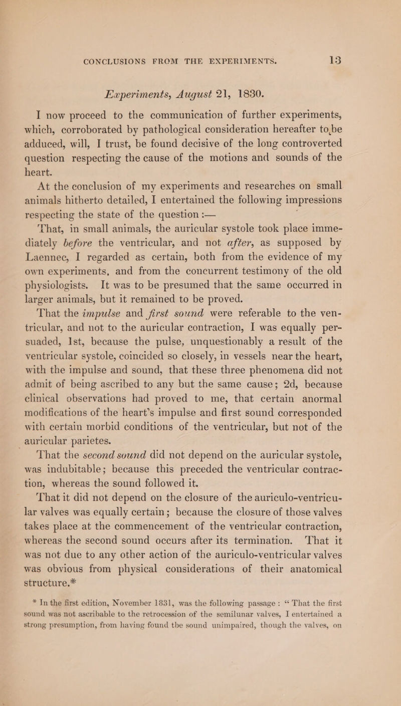 Experiments, August 21, 1830. I now proceed to the communication of further experiments, which, corroborated by pathological consideration hereafter to,be adduced, will, I trust, be found decisive of the long controverted question respecting the cause of the motions and sounds of the heart. At the conclusion of my experiments and researches on small animals hitherto detailed, I entertained the following 1 impressions respecting the state of the question :— That, in small animals, the auricular systole took place imme- diately before the ventricular, and not after, as supposed by Laennec, I regarded as certain, both from the evidence of my own experiments, and from the concurrent testimony of the old physiologists. It was to be presumed that the same occurred in larger animals, but it remained to be proved. That the impulse and first sound were referable to the ven- tricular, and not to the auricular contraction, I was equally per- suaded, Ist, because the pulse, unquestionably a result of the ventricular systole, coincided so closely, in vessels near the heart, with the impulse and sound, that these three phenomena did not admit of being ascribed to any but the same cause; 2d, because clinical observations had proved to me, that certain anormal modifications of the heart’s impulse and first sound corresponded with certain morbid conditions of the ventricular, but not of the _auricular parietes. That the second sound did not depend on the auricular systole, was indubitable; because this preceded the ventricular contrac- tion, whereas the sound followed it. That it did not depend on the closure of the auriculo-ventricu- lar valves was equally certain; because the closure of those valves takes place at the commencement of the ventricular contraction, whereas the second sound occurs after its termination. ‘That it was not due to any other action of the auriculo-ventricular valves was obvious from physical considerations of their anatomical structure.* * In the first edition, November 1831, was the following passage: “ That the first sound was not ascribable to the retrocession of the semilunar valves, I entertained a strong presumption, from having found the sound unimpaired, though the valves, on