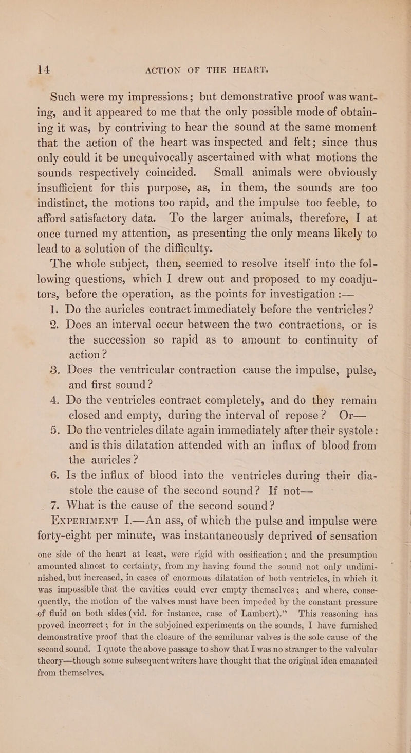 Such were my impressions; but demonstrative proof was want- ing, and it appeared to me that the only possible mode of obtain- ing it was, by contriving to hear the sound at the same moment that the action of the heart was inspected and felt; since thus only could it be unequivocally ascertaied with what motions the sounds respectively coincided. Small animals were obviously insufficient for this purpose, as, in them, the sounds are too indistinct, the motions too rapid, and the impulse too feeble, to afford satisfactory data. ‘To the larger animals, therefore, I at once turned my attention, as presenting the only means likely to lead to a solution of the difficulty. The whole subject, then, seemed to resolve itself into the fol- lowing questions, which I drew out and proposed to my coadju- tors, before the operation, as the points for investigation :— 1. Do the auricles contract immediately before the ventricles ? 2. Does an interval occur between the two contractions, or is the succession so rapid as to amount to continuity of action ? 3. Does the ventricular contraction cause the impulse, pulse, and first sound ? A. Do the ventricles contract completely, and do they remain closed and empty, during the interval of repose? Or— 5. Do the ventricles dilate again immediately after their systole: and is this dilatation attended with an influx of blood from the auricles ? 6. Is the influx of blood into the ventricles during their dia- stole the cause of the second sound? If not— _ 7. What is the cause of the second sound ? ExpertMENT I.—dAn ass, of which the pulse and impulse were forty-eight per minute, was instantaneously deprived of sensation one side of the heart at least, were rigid with ossification; and the presumption amounted almost to certainty, from my having found the sound not only undimi- nished, but increased, in cases of enormous dilatation of both ventricles, in which it was impossible that the cavities could ever empty themselves; and where, conse- quently, the motion of the valves must have been impeded by the constant pressure of fluid on both sides (vid. for instance, case of Lambert).” This reasoning has proved incorrect ; for in the subjoined experiments on the sounds, I have furnished demonstrative proof that the closure of the semilunar valves is the sole cause of the second sound. I quote the above passage to show that I was no stranger to the valvular theory—though some subsequent writers have thought that the original idea emanated from themselves,