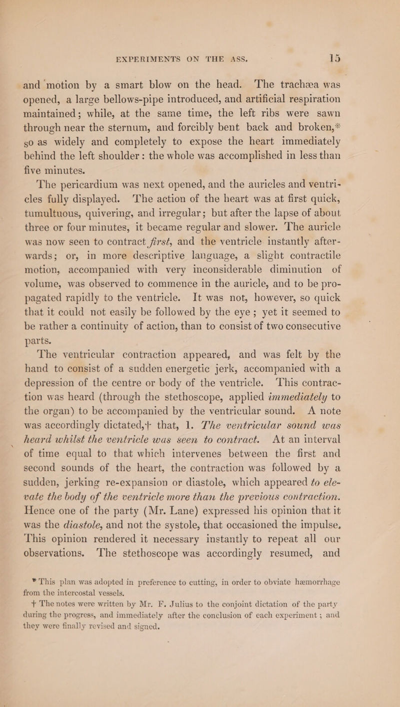 and ‘motion by a smart blow on the head. The tracheea was opened, a large bellows-pipe introduced, and artificial respiration maintained; while, at the same time, the left ribs were sawn through near the sternum, and forcibly bent back and broken,* so as widely and completely to expose the heart immediately behind the left shoulder: the whole was accomplished in less than five minutes. The pericardium was next opened, and the auricles and ventri- cles fully displayed. The action of the heart was at first quick, tumultuous, quivering, and irregular; but after the lapse of about three or four minutes, it became regular and slower. The auricle was now seen to contract first, and the ventricle instantly after- wards; or, in more descriptive language, a slight contractile motion, accompanied with very inconsiderable diminution of volume, was observed to commence in the auricle, and to be pro- pagated rapidly to the ventricle. It was not, however, so quick that it could not easily be followed by the eye; yet it seemed to be rather a continuity of action, than to consist of two consecutive parts. The ventricular contraction appeared, and was felt by the hand to consist of a sudden energetic jerk, accompanied with a depression of the centre or body of the ventricle. ‘This contrac- tion was heard (through the stethoscope, applied immediately to the organ) to be accompanied by the ventricular sound. A note was accordingly dictated,} that, 1. The ventricular sound was heard whilst the ventricle was seen to contract. At an interval of time equal to that which intervenes between the first and second sounds of the heart, the contraction was followed by a sudden, jerking re-expansion or diastole, which appeared ¢o ele- vate the body of the ventricle more than the previous contraction. Hence one of the party (Mr. Lane) expressed his opinion that it was the diastole, and not the systole, that occasioned the impulse, This opinion rendered it necessary instantly to repeat all our observations. ‘The stethoscope was accordingly resumed, and * This plan was adopted in preference to cutting, in order to obviate hemorrhage from the intercostal vessels. + The notes were written by Mr. F. Julius to the conjoint dictation of the party during the progress, and immediately after the conclusion of each experiment ; and they were finally revised and signed.