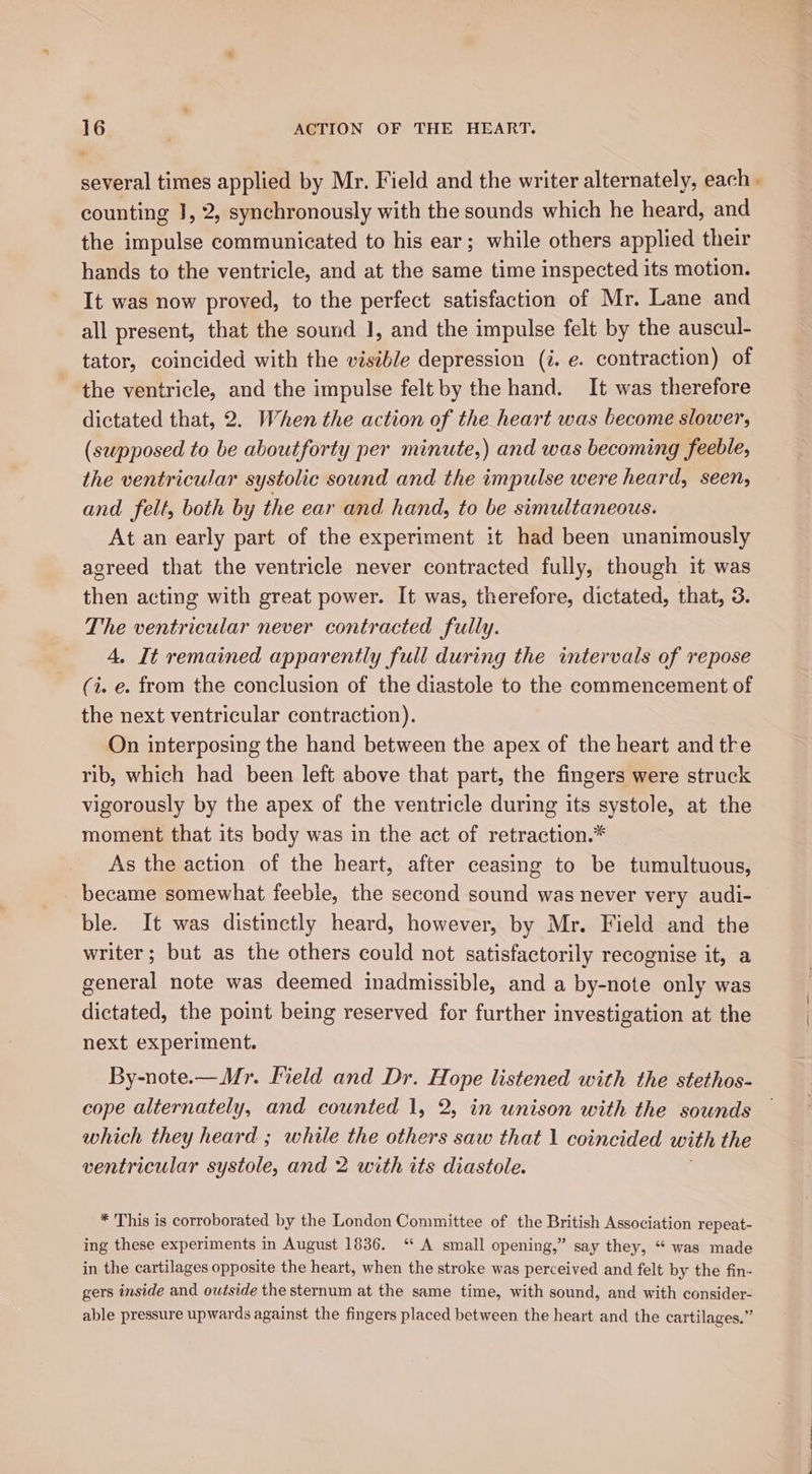 several times applied by Mr. Field and the writer alternately, each - counting J, 2, synchronously with the sounds which he heard, and the impulse communicated to his ear; while others applied their hands to the ventricle, and at the same time inspected its motion. It was now proved, to the perfect satisfaction of Mr. Lane and all present, that the sound 1, and the impulse felt by the auscul- tator, coincided with the visible depression (i. e. contraction) of the ventricle, and the impulse felt by the hand. It was therefore dictated that, 2. When the action of the heart was become slower, (supposed to be aboutforty per minute,) and was becoming feeble, the ventricular systolic sound and the impulse were heard, seen, and felt, both by the ear and hand, to be simultaneous. At an early part of the experiment it had been unanimously agreed that the ventricle never contracted fully, though it was then acting with great power. It was, therefore, dictated, that, 3. The ventricular never contracted fully. 4. It remained apparently full during the intervals of repose (i. e. from the conclusion of the diastole to the commencement of the next ventricular contraction). On interposing the hand between the apex of the heart and tke rib, which had been left above that part, the fingers were struck vigorously by the apex of the ventricle during its systole, at the moment that its body was in the act of retraction. As the action of the heart, after ceasing to be tumultuous, _ became somewhat feeble, the second sound was never very audi- ble. It was distinctly heard, however, by Mr. Field and the writer; but as the others could not satisfactorily recognise it, a general note was deemed inadmissible, and a by-note only was dictated, the point being reserved for further investigation at the next experiment. By-note.—Mr. Field and Dr. Hope listened with the stethos- cope alternately, and counted 1, 2, in unison with the sounds which they heard ; while the others saw that 1 coincided with the ventricular systole, and 2 with its diastole. * This is corroborated by the London Committee of the British Association repeat- ing these experiments in August 1836. ‘ A small opening,” say they, “ was made in the cartilages opposite the heart, when the stroke was perceived and felt by the fin- gers inside and outside the sternum at the same time, with sound, and with consider- able pressure upwards against the fingers placed between the heart and the cartilages.”