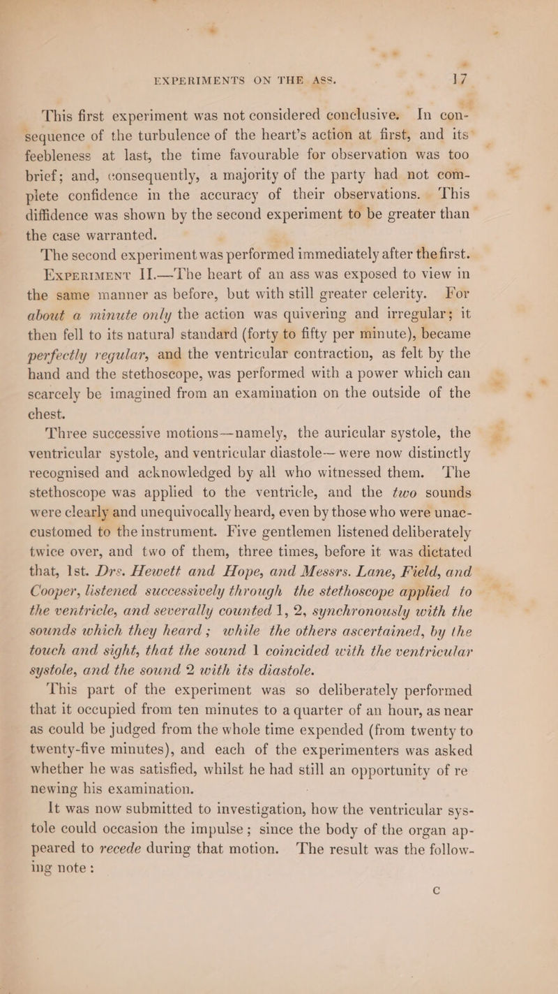 feebleness at last, the time favourable for observation was too brief; and, consequently, a majority of the party had not com- plete confidence in the accuracy of their observations. This the case warranted. | ) The second experiment was performed immediately after the first. Experiment II.—The heart of an ass was exposed to view in the same manner as before, but with still greater celerity. For about a minute only the action was quivering and irregular; it then fell to its natura) standard (forty to fifty per minute), became perfectly regular, and the ventricular contraction, as felt by the hand and the stethoscope, was performed with a power which can scarcely be imagined from an examination on the outside of the chest. Three successive motions—namely, the auricular systole, the ventricular systole, and ventricular diastole— were now distinctly recognised and acknowledged by all who witnessed them. ‘The stethoscope was applied to the ventricle, and the two sounds were clearly and unequivocally heard, even by those who were unac- customed to the instrument. Five gentlemen listened deliberately twice over, and two of them, three times, before it was dictated that, Ist. Drs. Hewett and Hope, and Messrs. Lane, Field, and Cooper, listened successively through the stethoscope applied to the ventricle, and severally counted 1, 2, synchronously with the sounds which they heard; while the others ascertained, by the touch and sight, that the sound 1 coincided with the ventricular systole, and the sound 2 with its diastole. This part of the experiment was so deliberately performed that it occupied from ten minutes to a quarter of an hour, as near as could be judged from the whole time expended (from twenty to twenty-five minutes), and each of the experimenters was asked whether he was satisfied, whilst he had still an opportunity of re newing his examination. It was now submitted to ees ee how the ventricular sys- tole could occasion the impulse; since the body of the organ ap- peared to recede during that motion. The result was the follow- ing note :