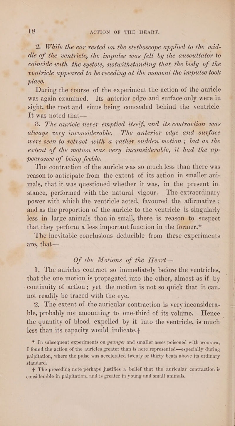 2. While the ear rested on the stethoscope applied to the mid- dle of the ventricle, the impulse was felt by the auscultator to coincide with the systole, notwithstanding that the body of the ventricle appeared to be receding at the moment the impulse took place. During the course of the experiment the action of the auricle was again examined. Its anterior edge and surface only were in sight, the root and sinus being concealed behind the ventricle. It was noted that— 3. The auricle never emptied itself, and its contraction was always very inconsiderable. The anterior edge and surface were seen to retract with a rather sudden motion ; but as the extent of the motion was very inconsiderable, it had the ap- pearance of being feeble. The contraction of the auricle was so much less than there was reason to anticipate from the extent of its action in smaller ani- mals, that it was questioned whether it was, in the present in- stance, performed with the natural vigour. ‘The extraordinary power with which the ventricle acted, favoured the affirmative ; and as the proportion of the auricle to the ventricle is singularly less in large animals than in small, there is reason to suspect that they perform a less important function in the former.* The inevitable conclusions deducible from these experiments are, that— Of the Motions of the Heart— 1. The auricles contract so immediately before the ventricles, that the one motion is propagated into the other, almost as if by continuity of action; yet the motion is not so quick that it can- not readily be traced with the eye. 2. The extent of the auricular contraction is very inconsidera- ble, probably not amounting to one-third of its volume. Hence the quantity of blood expelled by it into the ventricle, is much less than its capacity would indicate.+ * In subsequent experiments on younger and smaller asses poisoned with woorara, I found the action of the auricles greater than is here represented—especially during palpitation, where the pulse was accelerated twenty or thirty beats above its ordinary standard. + The preceding note perhaps justifies a belief that the auricular contraction is considerable in palpitation, and is greater in young and small animals.