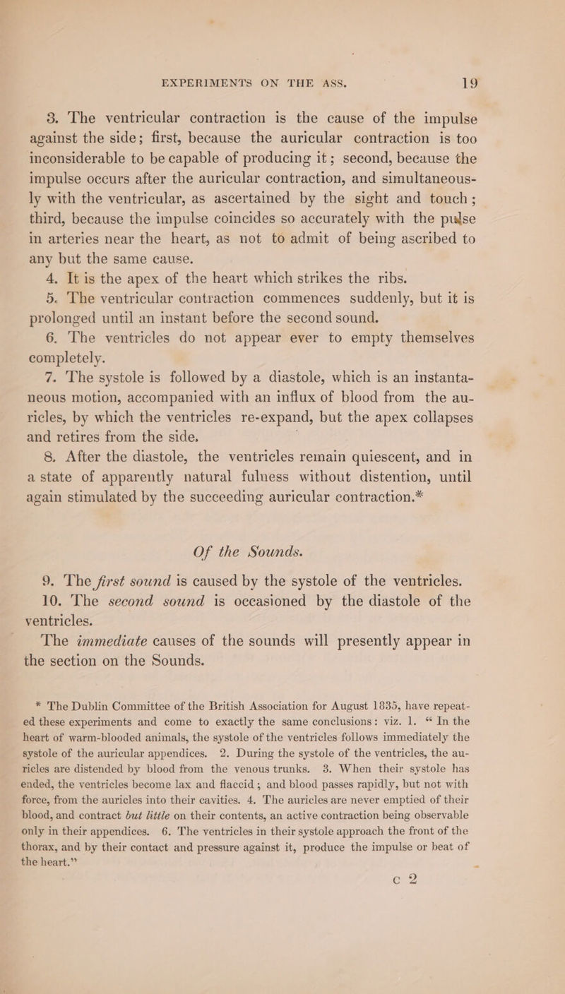3. The ventricular contraction is the cause of the impulse against the side; first, because the auricular contraction is too inconsiderable to be capable of producing it; second, because the impulse occurs after the auricular contraction, and simultaneous- ly with the ventricular, as ascertained by the sight and touch; third, because the impulse coincides so accurately with the pulse in arteries near the heart, as not to admit of being ascribed to any but the same cause. 4, It is the apex of the heart which strikes the ribs. 5. The ventricular contraction commences suddenly, but it is prolonged until an instant before the second sound. 6. The ventricles do not appear ever to empty themselves completely. 7. The systole is followed by a diastole, which is an instanta- neous motion, accompanied with an influx of blood from the au- ricles, by which the ventricles re-expand, but the apex collapses and retires from the side. 8. After the diastole, the ventricles remain quiescent, and in a state of apparently natural fulness without distention, until again stimulated by the succeeding auricular contraction.* Of the Sounds. 9. The first sound is caused by the systole of the ventricles. 10. ‘The second sound is occasioned by the diastole of the ventricles. The immediate causes of the sounds will presently appear in the section on the Sounds. * The Dublin Committee of the British Association for August 1835, have repeat- ed these experiments and come to exactly the same conclusions: viz. 1. “ In the heart of warm-blooded animals, the systole of the ventricles follows immediately the systole of the auricular appendices. 2. During the systole of the ventricles, the au- ricles are distended by blood from the venous trunks. 3. When their systole has ended, the ventricles become lax and flaccid; and blood passes rapidly, but not with force, from the auricles into their cavities. 4. The auricles are never emptied of their blood, and contract but little on their contents, an active contraction being observable only in their appendices. 6. The ventricles in their systole approach the front of the thorax, and by their contact and pressure against it, produce the impulse or beat of the heart.” 6 C a