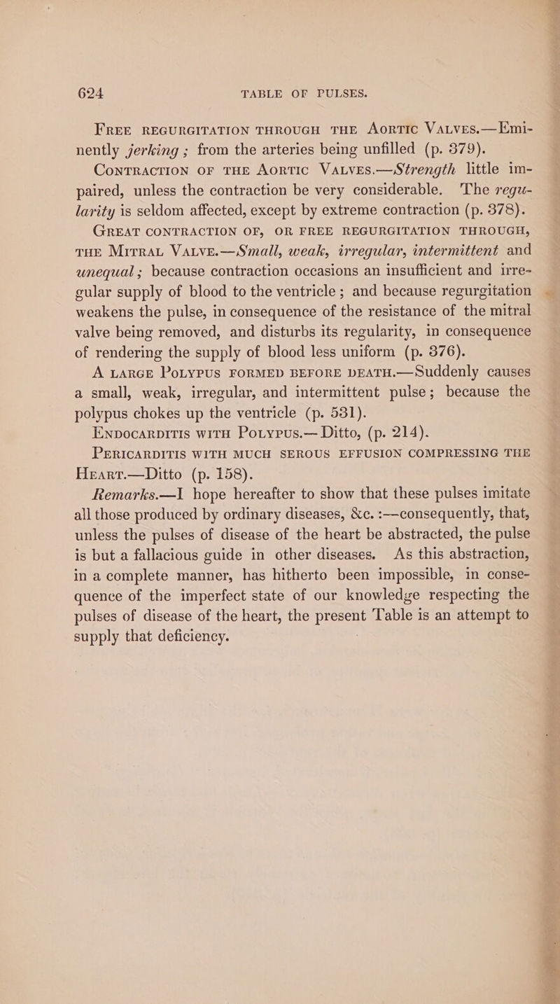 FREE REGURGITATION THROUGH THE AorTIC VALves.—EKmi- nently jerking ; from the arteries being unfilled (p. 379). ConTRACTION OF THE AorTIC VaLves.—Strength little 1m- paired, unless the contraction be very considerable. ‘The regzw- larity is seldom affected, except by extreme contraction (p. 378). GREAT CONTRACTION OF, OR FREE REGURGITATION THROUGH, THE MirraLt VaLveE.—Small, weak, irregular, intermittent and unequal; because contraction occasions an insufficient and irre- cular supply of blood to the ventricle ; and because regurgitation weakens the pulse, in consequence of the resistance of the mitral valve being removed, and disturbs its regularity, in consequence of rendering the supply of blood less uniform (p. 376). A LARGE PoLyPUS FORMED BEFORE DEATH.—Suddenly causes a small, weak, irregular, and intermittent pulse; because the polypus chokes up the ventricle (p. 531). Enpocarpitis with Potyrus.— Ditto, (p. 214). PERICARDITIS WITH MUCH SEROUS EFFUSION COMPRESSING THE Heart.—Ditto (p. 158). Remarks.—I1 hope hereafter to show that these pulses imitate all those produced by ordinary diseases, &amp;c. :—consequently, that, unless the pulses of disease of the heart be abstracted, the pulse is but a fallacious guide in other diseases. As this abstraction, in a complete manner, has hitherto been impossible, in conse- quence of the imperfect state of our knowledge respecting the pulses of disease of the heart, the present Table is an attempt to supply that deficiency.