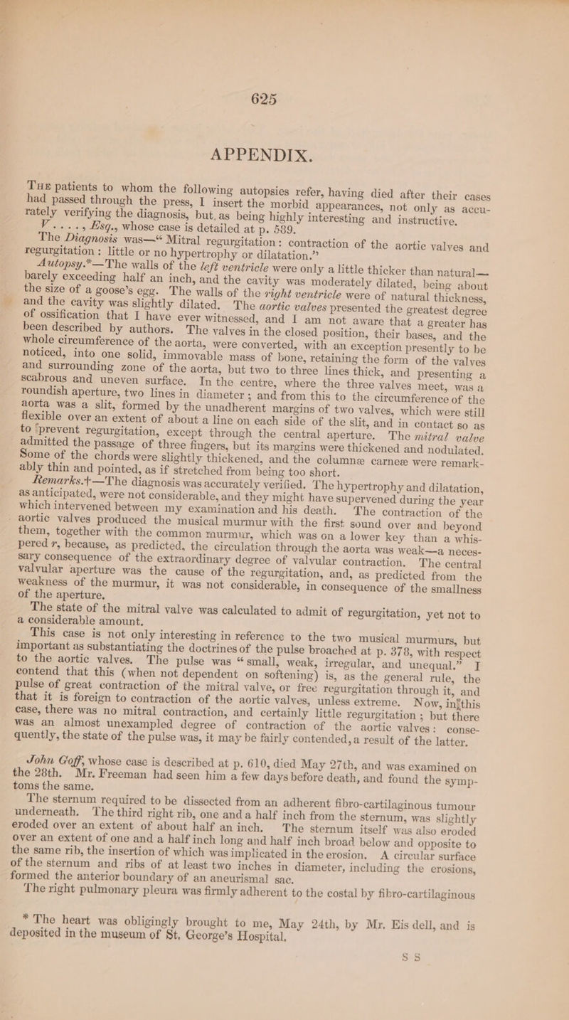 APPENDIX. THE patients to whom the following autopsies refer, having died after their cases had passed through the press, I insert the morbid appearances, not only as accu- rately verifying the diagnosis, but. as being highly interesting and instructive. V...., Esq., whose case is detailed at p. 589. The Diagnosis was—“ Mitral regurgitation : contraction of the aortic valves and Autopsy.*—The walls of the left ventricle were only a little thicker than natural— barely exceeding half an inch, and the cavity was moderately dilated, being about Segg. The walls of the right ventricle were of natural thickness, and the cavity was slightly dilated. The aortic valves presented the greatest degree of ossification that I have ever witnessed, and I am not aware that a greater has been described by authors. The valves in the closed position, their bases, and the whole circumference of the aorta, were converted, with an exception presently to be noticed, into one solid, immovable mass of bone, retaining the form of the valves and surrounding zone of the aorta, but two to three lines thick, and presenting a scabrous and uneven surface. In the centre, where the three valves meet, was a roundish aperture, two lines in diameter ; and from this to the circumference of the aorta was a slit, formed by the unadherent margins of two valves, which were still flexible over an extent of about a line on each side of the slit, and in contact so as to ‘prevent regurgitation, except through the central aperture. The mitral valve admitted the passage of three fingers, but its margins were thickened and nodulated. Some of the chords were slightly thickened, and the columne carnee were remark- ably thin and pointed, as if stretched from being too short. femarks.+—The diagnosis was accurately verified. The hypertrophy and dilatation, as anticipated, were not considerable, and they might have supervened during the year which intervened between my examination and his death. The contraction of the aortic valves produced the musical murmur with the first sound over and beyond them, together with the common murmur, which was on a lower key than a whis- pered 7, because, as predicted, the circulation through the aorta was weak—a neces- Sary consequence of the extraordinary degree of valvular contraction, The central valvular aperture was the cause of the regurgitation, and, as predicted from the weakness of the murmur, it was not considerable, in consequence of the smallness of the aperture. The state of the mitral valve was calculated to admit of regurgitation, yet not to a considerable amount. This case is not only interesting in reference to the two musical murmurs, but important as substantiating the doctrines of the pulse broached at p. 378, with respect to the aortic valves. The pulse was “small, weak, irregular, and unequal.” J contend that this (when not dependent on softening) is, as the general rule, the pulse of great contraction of the mitral valve, or free regurgitation through it, and that it is foreign to contraction of the aortic valves, unless extreme. Now, infthis case, there was no mitral contraction, and certainly little regurgitation ; but there was an almost unexampled degree of contraction of the aortic valves: conse- quently, the state of the pulse was, it may be fairl y contended, a result of the latter. John Goff, whose case is described at p. 610, died May 27th, and was examined on the 28th. Mr. Freeman had seen him a few days before death, and found the symp- toms the same. The sternum required to be dissected from an adherent fibro-cartilaginous tumour underneath. The third right rib, one anda half inch from the sternum, was slightly eroded over an extent of about half aninch. The sternum itself was also eroded over an extent of one and a half inch long and half inch broad below and opposite to the same rib, the insertion of which was implicated in the erosion. A circular surface of the sternum and ribs of at least two inches in diameter, including the erosions, formed the anterior boundary of an aneurismal sac. ; The right pulmonary pleura was firmly adherent to the costal by fibro-cartilaginous * The heart was obligingly brought to me, May 24th, by Mr. Eis dell, and is deposited in the museum of St, George’s Hospital. S 5