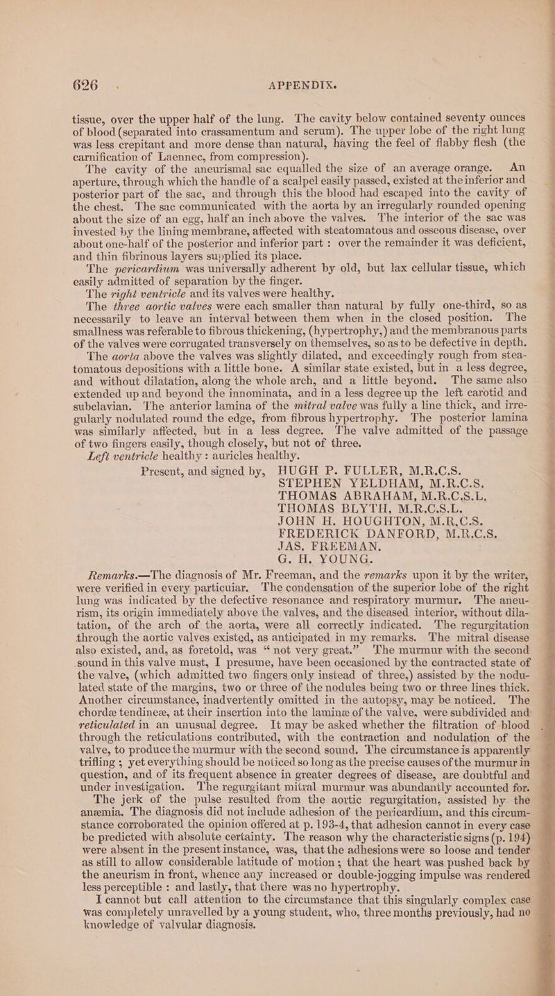 tissue, over the upper half of the lung. The cavity below contained seventy ounces of blood (separated into crassamentum and serum). The upper lobe of the right lung was less crepitant and more dense than natural, having the feel of flabby flesh (the carnification of Laennec, from compression). The cavity of the aneurismal sac equalled the size of an average orange. An aperture, through which the handle of a scalpel easily passed, existed at the inferior and posterior part of the sac, and through this the blood had escaped into the cavity of the chest. The sac communicated with the aorta by an irregularly rounded opening about the size of an egg, half an inch above the valves. The interior of the sac was invested by the lining membrane, affected with steatomatous and osseous disease, over about one-half of the posterior and inferior part : over the remainder it was deficient, and thin fibrinous layers supplied its place. The pericardium was universally adherent by old, but lax cellular tissue, which easily admitted of separation by the finger. The right ventricle and its valves were healthy. The three aortic valves were each smaller than natural by fully one-third, so as necessarily to leave an interval between them when in the closed position. The smallness was referable to fibrous thickening, (hypertrophy,) and the membranous parts of the valves were corrugated transversely on themselves, so as to be defective in depth. The aorta above the valves was slightly dilated, and exceedingly rough from stea- tomatous depositions with a little bone. A similar state existed, but in a less degree, and without dilatation, along the whole arch, and a little beyond. The same also extended up and beyond the innominata, and in a less degree up the left carotid and subclavian. ‘T'he anterior lamina of the mitral valve was fully a line thick, and irre- gularly nodulated round the edge, from fibrous hypertrophy. The posterior lamina was similarly affected, but in a less degree. The valve admitted of the passage of two fingers easily, though closely, but not of three. Left ventricle healthy : auricles healthy. Present, and signed by, HUGH P. FULLER, M.R.C.S. STEPHEN YELDHAM, M.R.C.S. THOMAS ABRAHAM, M.R.C.S.L. THOMAS BLYTH, M.R.C.S.L. JOHN H. HOUGHTON, M.R.CS. FREDERICK DANFORD, M.R.C.S. JAS, FREEMAN. G. H, YOUNG. Remarks.—The diagnosis of Mr. Freeman, and the remarks upon it by the writer, were verified in every particuiar. ‘The condensation of the superior lobe of the right lung was indicated by the defective resonance and respiratory murmur. The aneu- rism, its origin immediately above the valves, and the diseased interior, without dila- tation, of the arch of the aorta, were all correctly indicated. The regurgitation through the aortic valves existed, as anticipated in my remarks. The mitral disease also existed, and, as foretold, was “not very great.” The murmur with the second sound in this valve must, I presume, have been occasioned by the contracted state of the valve, (which admitted two fingers only instead of three,) assisted by the nodu- lated state of the margins, two or three of the nodules being two or three lines thick. Another circumstance, inadvertently omitted in the autopsy, may be noticed. The chorde tendinez, at their insertion into the lamine of the valve, were subdivided and reticulated in an unusual degree. It may be asked whether the filtration of blood through the reticulations contributed, with the contraction and nodulation of the valve, to produce the murmur with the second sound. The circumstance is apparently trifling ; yet everything should be noticed so long as the precise causes of the murmur in question, and of its frequent absence in greater degrees of disease, are doubtful and under investigation. The regurgitant mitral murmur was abundantly accounted for. The jerk of the pulse resulted from the aortic regurgitation, assisted by the anemia. The diagnosis did not include adhesion of the pericardium, and this circum- stance corroborated the opinion offered at p. 193-4, that adhesion cannot in every case be predicted with absolute certainty. The reason why the characteristic signs (p. 194) bd as still to allow considerable latitude of motion; that the heart was pushed back by the aneurism in front, whence any increased or double-jogging impulse was rendered less perceptible : and lastly, that there was no hypertrophy. I cannot but call attention to the circumstance that this singularly complex case was completely unravelled by a young student, who, three months previously, had no knowledge of valvular diagnosis. Ne a i =” se aw on 2 eae ea © ease) ati eae. trom,