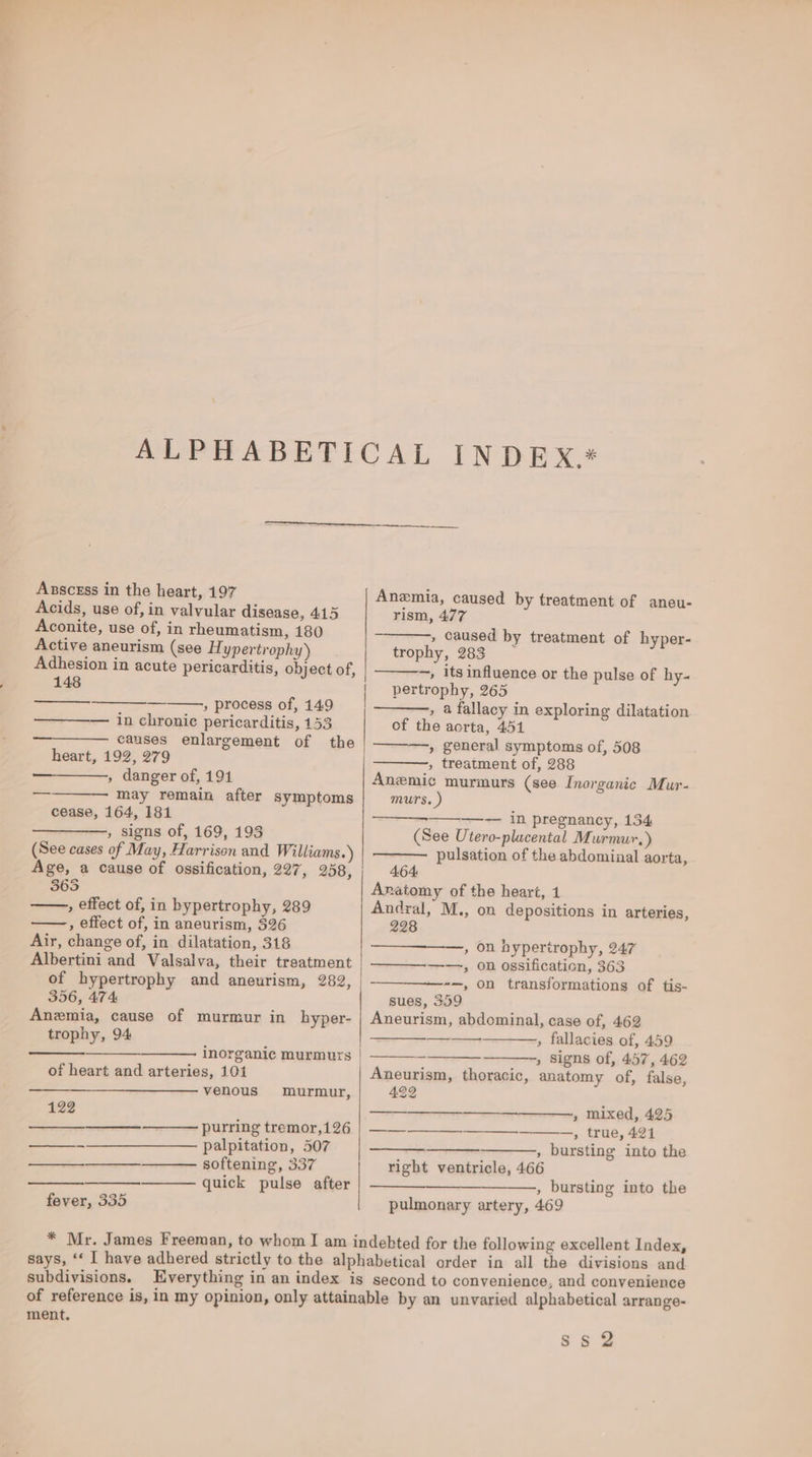 Asscess in the heart, 197 Acids, use of, in valvular disease, 415 Aconite, use of, in rheumatism, 180 Active aneurism (see Hypertrophy) Adhesion in acute pericarditis, object of, 148 » process of, 149 in chronic pericarditis, 153 causes enlargement of the heart, 192, 279 , danger of, 191 may remain after symptoms cease, 164, 181 , signs of, 169, 193 (See cases of May, Harrison and Williams.) Age, a cause of ossification, 227, 258, 3635 , effect of, in bypertrophy, 289 ——, effect of, in aneurism, 326 Air, change of, in dilatation, 318 Albertini and Valsalva, their treatment of hypertrophy and aneurism, 282, 356, 474 Anemia, cause of murmur in _bhyper- trophy, 94 inorganic murmurs of heart and arteries, 101 venous murmur, 122 poe purring tremor,126 .——— palpitation, 507 —_—__—_. softening, 337 quick pulse after fever, 335 Anemia, caused by treatment of aneu- rism, 477 , caused by treatment of hyper- trophy, 283 © —, its influence or the pulse of hy.~ pertrophy, 265 » 4 fallacy in exploring dilatation of the acrta, 451 » general symptoms of, 508 , treatment of, 288 Anemic murmurs (see Inorganic Mur- murs. ) == In pregnancy, 134 (See Utero-plucental Murmur.) pulsation of the abdominal aorta, 4.64: Anatomy of the heart, 1 Andral, M., on depositions in arteries, 228 —, On hypertrophy, 247 ——, on ossification, 363 -—, On transformations of tis- sues, 359 Aneurism, abdominal, case of, 462 » fallacies of, 459 , Signs of, 457, 462 Aneurism, thoracic, anatomy of, false, 422 —ane » mixed, 425 es, —_—____—______-, true, 421 , bursting into the right ventricle, 466 , bursting into the pulmonary artery, 469 subdivisions. ment, gs 39