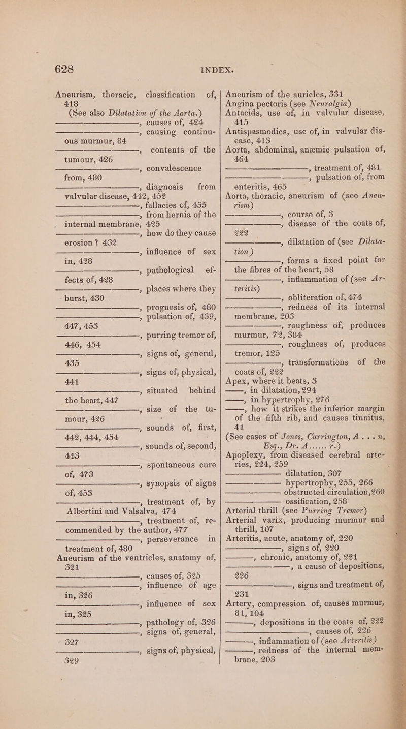 Aneurism, thoracic, 418 of, &gt; ous murmur, 84 ’ tumour, 426 et from, 480 ’ ’ causes of, 424 causing continu- contents of the convalescence diagnosis from 3 internal membrane, D ] erosion ? 432 ~~ in, 428 ~ fects of, 428 ~ - burst, 430 44:7, 453 446, 454 435 441 ~~ the heart, 447 ~~ mour, 426 442, 444, 454 ) 443 er ’ of, 473 &gt; of, 453 b] from hernia of the 425 how do they cause influence of sex pathological _ef- places where they prognosis of, 480 pulsation of, 439, purring tremor of, signs of, physical, situated behind size of the tu- sna of, first, sounds of, second, spontaneous cure synopsis of signs treatment of, by ? treatment of, re- &gt;’ treatment of, 480 perseverance in 321 3 ——— in, 326 in, 325 causes of, 325 influence of age influence of sex pathology of, 326 signs of, general, signs of, physical, Aneurism of the auricles, 331 Angina pectoris (see Neuralgia) Antacids, use of, in valvular disease, 415 Antispasmodics, use of, in valvular dis- ease, 413 Aorta, abdominal, anemic pulsation of, 464. , treatment of, 481 , pulsation of, from enteritis, 465 Aorta, thoracic, aneurism of (see Aneu- rism) , course of, 3 , disease of the coats of, 222 —_—, dilatation of (see Dilata- tion ) , forms a fixed point for the fibres of the heart, 58 , inflammation of (see Ar- teritis) , obliteration of, 474 , redness of its internal membrane, 203 , roughness of, produces murmur, 72, 384 , roughness of, produces — tremor, 125 —__—_—___—., transformations of the coats of, 222 Apex, where it beats, 3 , in dilatation, 294 ——, in hypertrophy, 276 , how it strikes the inferior margin of the fifth rib, and causes tinnitus, Ai (See cases of Jones, Carrington, A... 1, Esq. tOP, As nce Tr.) Apoplexy, from diseased cerebral arte- ries, 224, 259 dilatation, 307 hypertrophy, 255, 266 obstructed circulation,260 ossification, 258 Arterial thrill (see Purring Tremor) Arterial varix, producing murmur an thrill, 107 Arteritis, acute, anatomy of, 220 , signs of, 220 , chronic, anatomy of, 221 ——, a cause of depositions, 226 , signs and treatment of, —_—— 231 Artery, compression of, causes murmur, 81, 104 , depositions in the coats of, 222 , causes of, 226 ———-, inflammation of (see Arteritis ) , redness of the internal mem- brane, 203 ‘ _—_—_—.