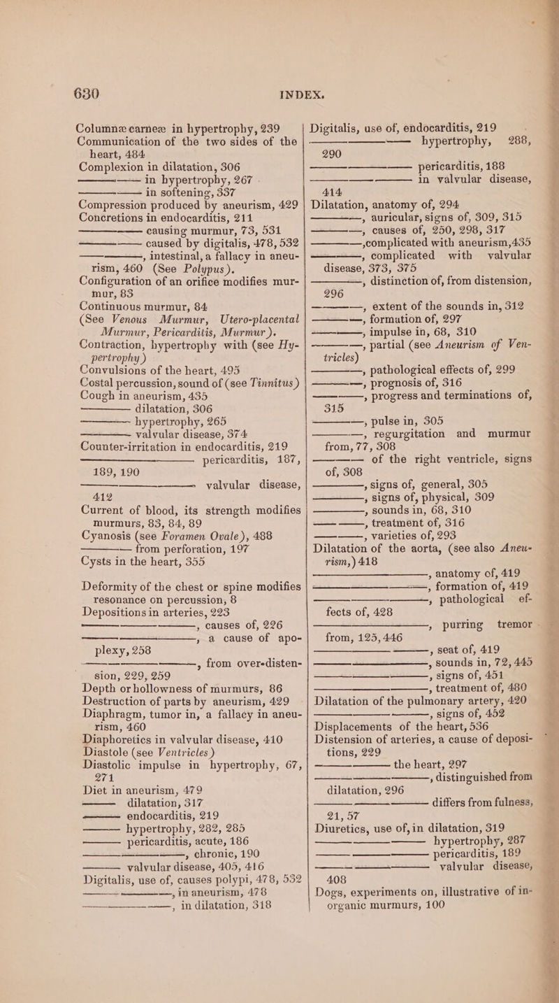Columne carnee in hypertrophy, 239 Communication of the two sides of the heart, 484 Complexion in dilatation, 306 —— in hypertrophy, 267 . in softening, 337 Compression produced by aneurism, 429 Concretions in endocarditis, 211 causing murmur, 73, 531 , intestinal, a fallacy in aneu- rism, 460 (See Polypus). Configuration of an orifice modifies mur- mur, 83 Continuous murmur, 84: (See Venous Murmur, Utero-placental Murmur, Pericarditis, Murmur ). Contraction, hypertrophy with (see Hy- pertrophy ) Convulsions of the heart, 495 Costal percussion, sound of (see Tinnitus ) Cough in aneurism, 435 dilatation, 306 ~~ hypertrophy, 265 valvular disease, 374 Counter-irritation in endocarditis, 219 pericarditis, 187, 189, 190 valvular disease, 412 Current of blood, its strength modifies murmurs, 83, 84, 89 Cyanosis (see Foramen Ovale), 488 — from perforation, 197 Cysts in the heart, 355 Deformity of the chest or spine modifies resonance on percussion, 8 Depositions in arteries, 223 , causes of, 226 » @ cause of apo- plexy, 258 sion, 229, 259 Depth or hollowness of murmurs, 86 Destruction of parts by aneurism, 429 Diaphragm, tumor in, a fallacy in aneu- rism, 460 Diaphoretics in valvular disease, 410 Diastole (see Ventricles ) Diastolic impulse in hypertrophy, 67, 271 Diet in aneurism, 479 dilatation, 317 —— endocarditis, 219 hypertrophy, 282, 285 pericarditis, acute, 186 » chronic, 190 valvular disease, 405, 416 Digitalis, use of, causes polypi, 478, 532 —, in aneurism, 478 —__~____.-_—., in dilatation, 318 » from overedisten- Digitalis, use of, endocarditis, 219 —— hypertrophy, 288, 290 ———_—— pericarditis, 188 — in valvular disease, 414 Dilatation, anatomy of, 294 —, auricular, signs of, 309, 315 ———, causes of, 250, 298, 317 —,complicated with aneurism,435 , complicated with valvular disease, 373, 375 —, distinction of, from distension, 296 —-————., extent of the sounds in, 312 —_—-—, formution of, 297 ————, impulse in, 68, 310 —, partial (see Aneurism of Ven- tricles) —, pathological effects of, 299 —, prognosis of, 316 , progress and terminations of, ~, 315 —, pulse in, 305 —, regurgitation and murmur from, 77, 308 ——_—— of the right ventricle, signs of, 308 , signs of, general, 305 , Signs of, physical, 309 , sounds in, 68, 310 , treatment of, 316 , varieties of, 293 Dilatation of the aorta, (see also Aneu- rism,) 418 — , anatomy of, 419 , formation of, 419 » pathological ef- fects of, 428 , purring from, 125, 446 , seat of, 419 , sounds in, 72, 445 , signs of, 451 , treatment of, 480 Dilatation of the pulmonary artery, 420 , signs of, 452 Displacements of the heart, 536 tions, 229 the heart, 297 , distinguished from dilatation, 296 differs from fulness, OR Wave Diuretics, use of,in dilatation, 319 hypertrophy, 287 pericarditis, 189 valvular disease, 408 Dogs, experiments on, illustrative of in- organic murmurs, 100