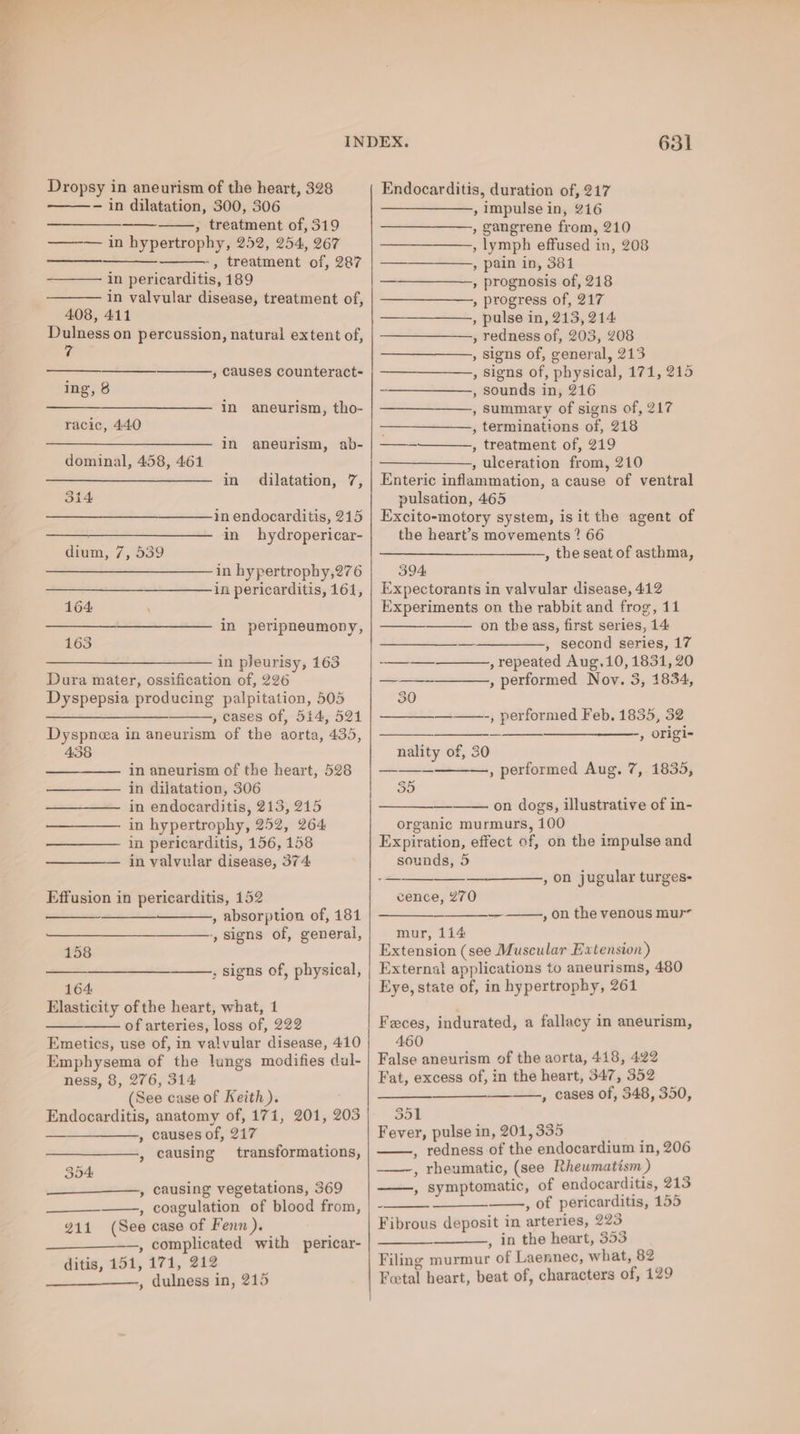 Dropsy in aneurism of the heart, 328 - in dilatation, 300, 306 , treatment of, 319 in hypertrophy, 252, 254, 267 -, treatment of, 287 in pericarditis, 189 in valvular disease, treatment of, 408, 411 Dulness on percussion, natural extent of, ee ; Causes counteract- ing, 8 in aneurism, tho- racic, 440 ——____—__—_———— in _ aneurism, ab- dominal, 458, 461 in dilatation, 7, 314 in endocarditis, 215 in hydropericar- dium, 7, 539 in hypertrophy,276 in pericarditis, 161, 164 in peripneumony, 163 —_—_____—____—_—— in pleurisy, 163 Dura mater, ossification of, 226 Dyspepsia producing palpitation, 505 ———__——— , cases of, 514, 521 Dyspnea in aneurism of the aorta, 435, 438 =a in aneurism of the heart, 528 in dilatation, 306 in endocarditis, 213, 215 in hypertrophy, 252, 264 in pericarditis, 156, 158 in valvular disease, 374 Effusion in pericarditis, 152 , absorption of, 181 -, signs of, general, 158 631 Endocarditis, duration of, 217 —————., impulse in, 216 , gangrene from, 210 , lymph effused in, 208 , pain in, 381 , prognosis of, 218 , progress of, 217 , pulse in, 213, 214 , redness of, 203, 208 , signs of, general, 213 , Signs of, physical, 171, 215 , sounds in, 216 , Summary of signs of, 217 , terminations of, 218 , treatment of, 219 , ulceration from, 210 Enteric inflammation, a cause of ventral pulsation, 465 Excito-motory system, is it the agent of the heart’s movements ? 66 , the seat of asthma, —— 394 Expectorants in valvular disease, 412 Experiments on the rabbit and frog, 11 on the ass, first series, 14 , second series, 17 , repeated Aug,10, 1831, 20 , performed Nov. 3, 1834, ——-, performed Feb. 1835, 32 ———_——_-, origi- nality of, 30 0) , performed Aug. 7, 1835, on dogs, illustrative of in- organic murmurs, 100 Expiration, effect ef, on the impulse and sounds, 5 cence, 270 , on jugular turges- — , on the venous mur mur, 114 Extension (see Muscular Extension) 164 Elasticity of the heart, what, 1 of arteries, loss of, 222 Emetics, use of, in valvular disease, 410 Emphysema of the lungs modifies dul- ness, 8, 276, 314 (See case of Keith). Endocarditis, anatomy of, 171, 201, 203 , causes of, 217 , causing transformations, _—____——, causing vegetations, 369 , coagulation of blood from, (See case of Fenn ). —, complicated with pericar- ditis, 151, 171, 212 , dulness in, 215 211 Eye, state of, in hypertrophy, 261 Feces, indurated, a fallacy in aneurism, 460 False aneurism of the aorta, 418, 422 Fat, excess of, in the heart, 347, 352 —., cases of, 348, 350, 351 Fever, pulse in, 201, 335 redness of the endocardium in, 206 , rheumatic, (see Rheumatism ) , symptomatic, of endocarditis, 313 - , of pericarditis, 155 Fibrous deposit in arteries, 223 , in the heart, 353 Filing murmur of Laennec, what, 82 Fetal heart, beat of, characters of, 129 5]