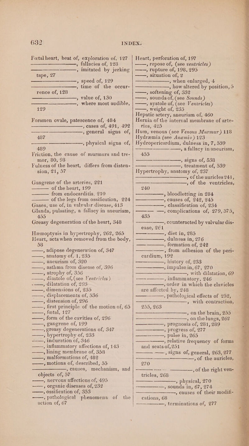 Foetal heart, beat of, exploration of, 127 , fallacies of, 128 , Imitated by jerking tape, 27 » speed of, 129 ——, time of the occur- rence of, 128 , value of, 130 ——__—.———, where most audible, a29 Foramen ovale, patescence of, 484 , cases of, 491, 492 , general signs of, —_———=. 487 , physical signs of, 489 Friction, the cause of murmurs and tre- mor, 80, 98 Fulness of the heart, differs from disten- sion, 21, 57 Gangrene of the arteries, 221 of the heart, 199 from endocarditis, 210 of the legs from ossification, 224 Gases, use of, in valvular disease, 413 Glands, pulsating, a fallacy in aneurism, 455 Greasy degeneration of the heart, 348 Hemoptysis in hypertrophy, 262, 265 }ieart, acts when removed from the body, 58 , adipose degeneration of, 347 , anatomy of, 1, 235 , aneurism of, 320 , asthma from disease of, 396 , atrophy of, 356 ——, diastole of, (see Ventricles ) -——., dilatation of, 293 ——., dimensions of, 235 ——., displacements of, 536 ——., distension of, 296 , first principle of the motion of, 65 ——, foetal, 127 , form of the cavities of, 296 , gangrene of, 199 , greasy degenerations of, 347 , hypertrophy of, 233 , induration of, 346 , inflammatory affections of, 143 ——., lining membrane of, 358 ——, malformations of, 482 ——, motions of, described, 55 , causes, mechanism, objects of, 57 , nervous affections of, 495 ——, organic diseases of, 232 » ossification of, 353 ——, pathological phenomena. of action of, 67 and the Heart, perforation of, 197 , repose of, (see ventricles ) , rupture of, 198, 295 , Situation of, 2 , when enlarged, 4 , how altered by position, 5 , softening of, 332 , sounds of, (see Sounds ) , systole of, (see Ventricles) , weight of, 235 Hepatic artery, aneurism of, 460 Hernia of the internal membrane of arte- ries, 425 Hum, venous (see Venous Murmur ) 118 Hydremia (see Anemia) 123 Hydropericardium, dulness in, 7, 539 , afallacy in aneurism, 455 » Signs of, 538 , treatment of, 539 Hypertrophy, anatomy of, 237 , of the auricles 241, , of the ventricles; 240 , bloodletting in 284 , causes of, 242, 245 —__—-——-, classification of, 234 ——— —, complications of, 279, 375, 435 , counteracted by valvular dis- ease, 261 , diet in, 285 , dulness in, 276 , formation of, 242 ——., from adhesion of the peri- cardium, 192 , history of, 233 —_—__——, impulse in, 67, 270 , with dilatation, 69 : inflammatory, 246 , order in which the clavicles are affected by, 248 , pathological effects of 252, » with contraction, os 255, 263 , on the brain, 255 , on the lungs, 262 , prognosis of, 281, 289 —___——, progress of, 277 , pulse in, 265 , relative frequency of forms and seats of, 251 ——., signs of, general, 263, 277 —,of the auricles, a ——es — 270 tricles, 268 —, of the right ven- —, physical, 270 ——_-_—_——,, sounds in, 67, 274 , causes of their modifi- cations, 68 —, terminations of, 277 —
