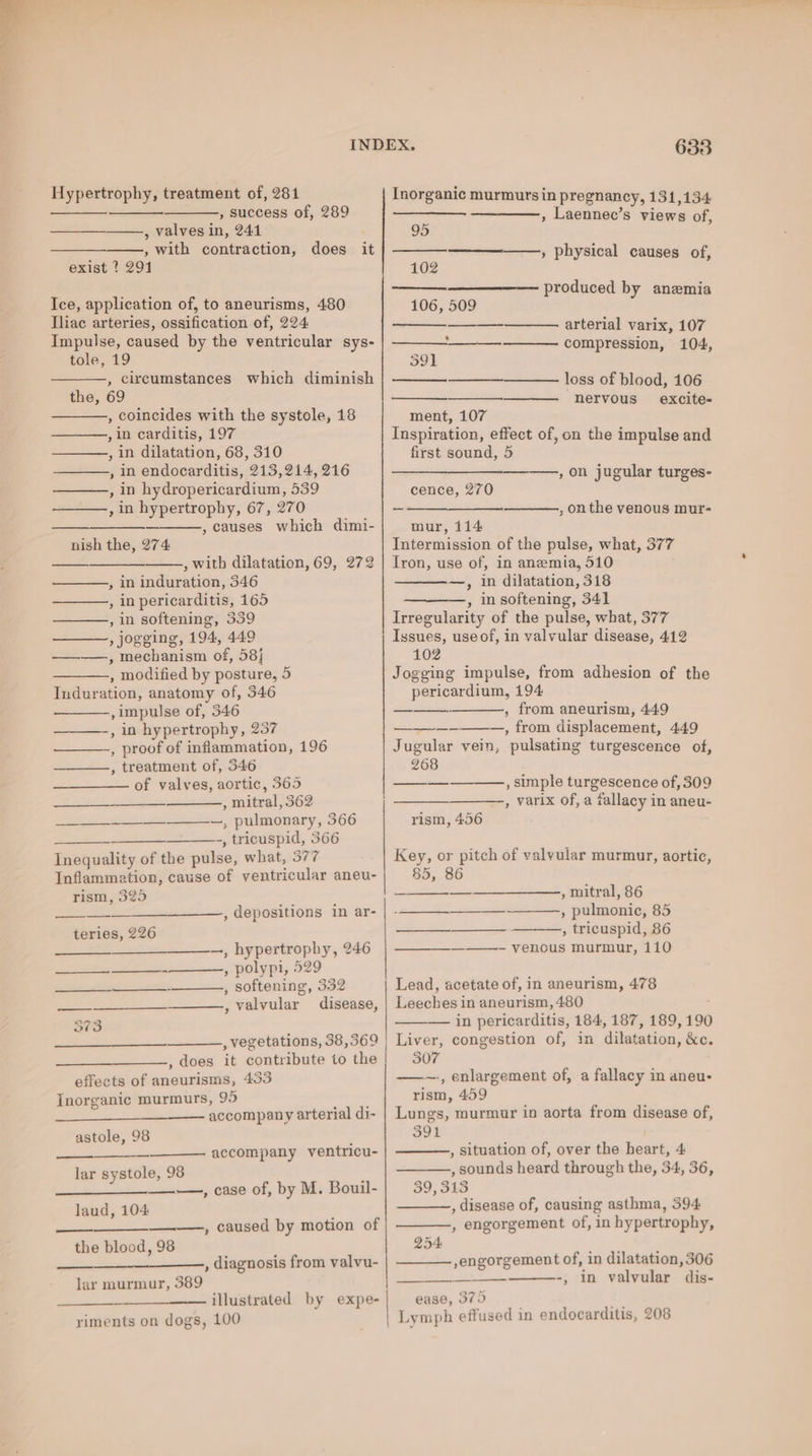 Hypertrophy, treatment of, 281 Inorganic murmurs in pregnancy, 131,134 = so , success of, 289 , Laennec’s views of, , Valves in, 241 95 ——, with contraction, does it , physical causes of, exist ? 291 102 is produced by anemia Ice, application of, to aneurisms, 480 106, 509 Tliac arteries, ossification of, 224 —_——. arterial varix, 107 Impulse, caused by the ventricular sys- - compression, 104, tole, 19 591 , circumstances which diminish loss of blood, 106 the, 69 —_——. “nervous excite- , coincides with the systole, 18 ment, 107 ,in carditis, 197 Inspiration, effect of, cn the impulse and , in dilatation, 68, 310 first sound, 5 —_——.,, in endocarditis, 213,214, 216 , on jugular turges- , in hydropericardium, 539 cence, 270 , in hypertrophy, 67, 270 ~ , on the venous mur- , causes which dimi- mur, 114 nish the, 274: Intermission of the pulse, what, 377 , with dilatation, 69, 272 | Iron, use of, in anemia, 510 , in induration, 346 —, in dilatation, 318 , inpericarditis, 165 —, insoftening, 341 , in softening, 339 Irregularity of the pulse, what, 377 , Jogging, 194, 449 Issues, useof, in valvular disease, 412 ————, mechanism of, 58} 102 ————., modified by posture, 5 Jogging impulse, from adhesion of the Induration, anatomy of, 346 pericardium, 194 ,impulse of, 346 , from aneurism, 449 , in hypertrophy, 257 —__—-—--—_—,, from displacement, 4.49 , proof of inflammation, 196 Jugular vein, pulsating turgescence of, , treatment of, 346 268 , simple turgescence of, 309 , varix of, a fallacy in aneu- —_ of valves, aortic, 365 , mitral, 362 Se et + —___—__—~—, pulmonary, 366 rism, 456 ~ -, tricuspid, 366 Inequality of the pulse, what, 377 Key, or pitch of valyular murmur, aortic, Inflammation, cause of ventricular aneu- 85, 86 , mitral, 86 , pulmonic, 85 , tricuspid, 86 rism, 325 a ess Le , depositions in ar- | ee teries, 226 fa ————, hypertrophy, 246 | ————_————- venous murmur, 110 Ser seers » polypi, 529 Spe esp es , softening, 332 Lead, acetate of, in aneurism, 478 ee , valvular disease, | Leeches in aneurism, 480 373 — in pericarditis, 184, 187, 189, 190 , vegetations, 38,369 | Liver, congestion of, in dilatation, &amp;c. , does it contribute to the | 307 effects of aneurisms, 433 — enlargement of, a fallacy in aneu- Inorganic murmurs, 95 , rism, 459 accompany arterial di- | Lungs, murmur in aorta from disease of, astole, 98 391 accompany ventricu- , situation of, over the heart, 4 lar systole, 98 , sounds heard through the, 34, 36, a Si en, Cade of, by M. Bouil- 39, 313 , disease of, causing asthma, 394 laud, 104 , engorgement of, in hypertrophy, , caused by motion of the blood, 98 254: , diagnosis from valvu- | engorgement of, in dilatation, 306 -, in valvular dis- ease, 379 ts Lymph effused in endocarditis, 208 lar murmur, 389 strated: by--expe- riments on dogs, 100
