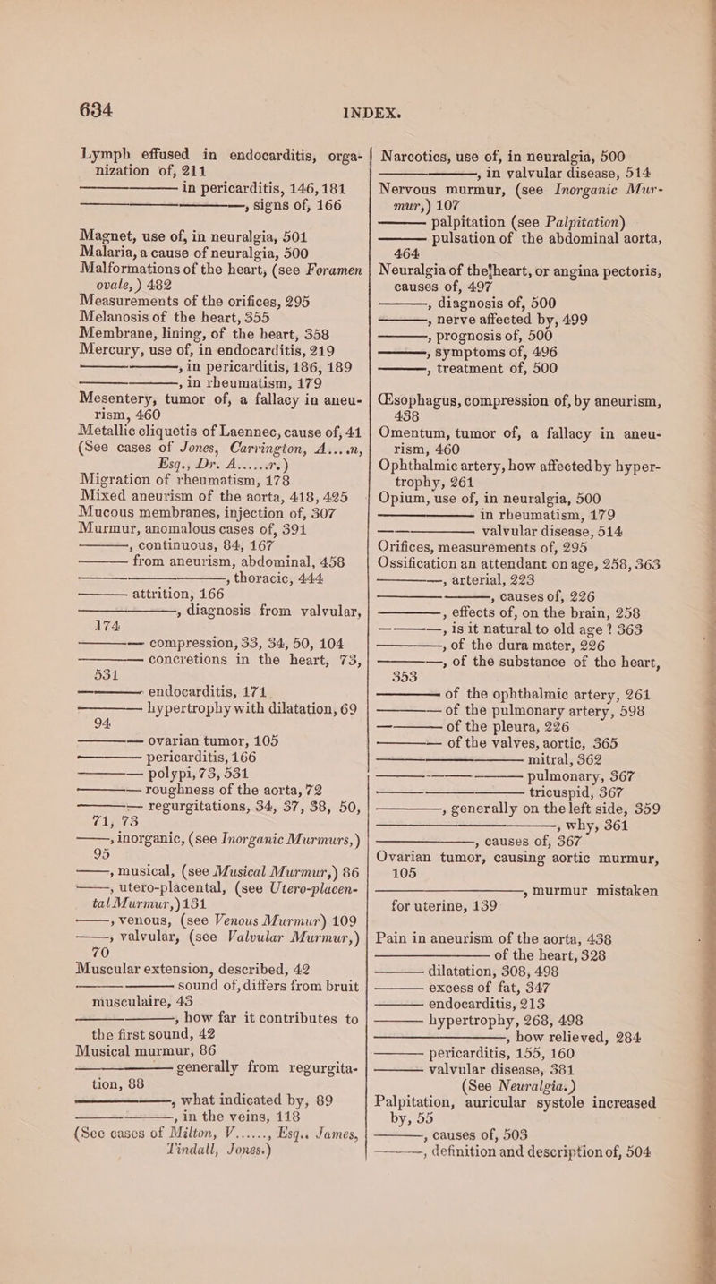 Lymph effused in endocarditis, orga- nization of, 211 in pericarditis, 146,181 —, signs of, 166 ———_—___. Magnet, use of, in neuralgia, 501 Malaria, a cause of neuralgia, 500 Malformations of the heart, (see Foramen ovale, ) 482 Measurements of the orifices, 295 Melanosis of the heart, 355 Membrane, lining, of the heart, 358 Mercury, use of, in endocarditis, 219 , in pericarditis, 186, 189 , in rheumatism, 179 Mesentery, tumor of, a fallacy in aneu- rism, 460 Metallic cliquetis of Laennec, cause of, 41 (See cases of Jones, Carrington, A....n, ¥isq.9 Dre Ave. iss re) Migration of rheumatism, 178 Mixed aneurism of the aorta, 418, 425 Mucous membranes, injection of, 307 Murmur, anomalous cases of, 391 , continuous, 84, 167 from aneurism, abdominal, 4.58 , thoracic, 444 es, attrition, 166 , diagnosis from valvular, 174: — compression, 33, 34, 50, 104 concretions in the heart, 73, 531 = endocarditis, 171. hypertrophy with dilatation, 69 94: — Ovarian tumor, 105 pericarditis, 166 — polypi, 73, 531 — roughness of the aorta, 72 — regurgitations, 34, 37, 38, 50, 71, 73 , inorganic, (see Inorganic Murmurs, ) ——,, musical, (see Musical Murmur,) 86 , utero-placental, (see Utero-placen- tal Murmur,)131 , venous, (see Venous Murmur) 109 » valvular, (see Valvular Murmur,) 70 Muscular extension, described, 42 sound of, differs from bruit musculaire, 43 , how far it contributes to the first sound, 42 Musical murmur, 86 — generally from regurgita- tion, 88 ——_—_———., what indicated by, 89 , in the veins, 118 {See cases of Milton, V...... , Esq.. James, Tindall, Jones.) Narcotics, use of, in neuralgia, 500 , in valvular disease, 514 Nervous murmur, (see Inorganic Mur- mur,) 107 palpitation (see Palpitation) pulsation of the abdominal aorta, 464 Neuralgia of thefheart, or angina pectoris, causes of, 497 , diagnosis of, 500 , nerve affected by, 499 , prognosis of, 500 , Symptoms of, 496 , treatment of, 500 (sophagus, compression of, by aneurism, 438 Omentum, tumor of, a fallacy in aneu- rism, 460 Ophthalmic artery, how affected by hyper- trophy, 261 in rheumatism, 179 valvular disease, 514 Orifices, measurements of, 295 Ossification an attendant on age, 258, 363 —, arterial, 223 , causes of, 226 , effects of, on the brain, 258 ————, is it natural to old age ? 363 , of the dura mater, 226 —, of the substance of the heart, 353 of the ophthalmic artery, 261 — of the pulmonary artery, 598 of the pleura, 226 — of the valves, aortic, 365 mitral, 362 pulmonary, 367 tricuspid, 367 , generally on the left side, 359 , why, 361 , causes of, 367 Ovarian tumor, causing aortic murmur, 105 _ + —— ——— » murmur mistaken for uterine, 139 Pain in aneurism of the aorta, 438 of the heart, 328 dilatation, 308, 498 excess of fat, 347 endocarditis, 213 hypertrophy, 268, 498 , bow relieved, 284 pericarditis, 155, 160 valvular disease, 381 (See Neuralgia. ) Palpitation, auricular systole increased by, 55 , causes of, 503 ——-—, definition and description of, 504 eS ae eT ae a ae Se ee ee ee a a eee ee a rn