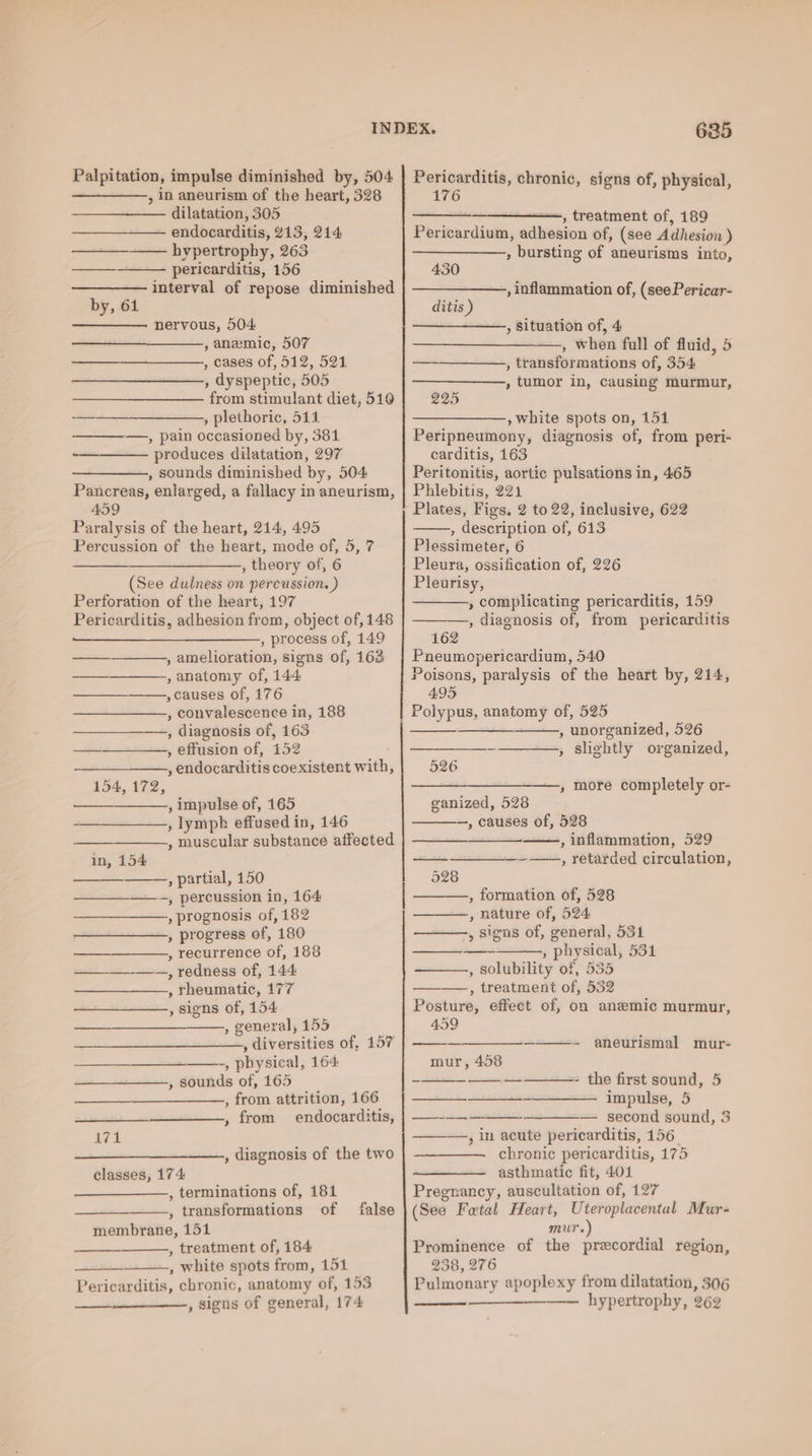 , in aneurism of the heart, 328 dilatation, 305 endocarditis, 213, 214. hypertrophy, 263 pericarditis, 156 interval of repose diminished by, 61 neryous, 504 , anemic, 507 , cases of, 512, 521 , dyspeptic, 505 from stimulant diet, 516 , plethoric, 511 ————,, pain occasioned by, 381 produces dilatation, 297 , sounds diminished by, 504 Pancreas, enlarged, a fallacy in aneurism, 459 Paralysis of the heart, 214, 495 Percussion of the heart, mode of, 5, 7 —_——_—_——, theory of, 6 (See dulness on percussion. ) Perforation of the heart, 197 Pericarditis, adhesion from, object of, 148 TT —, process of, 149 , amelioration, signs of, 163 , anatomy of, 144 , causes of, 176 , convalescence in, 188 , diagnosis of, 163 a—rsust, offusion of, 152 , endocarditis coexistent with, 154, 172, —— , impulse of, 165 , lymph effused in, 146 , muscular substance affected in, 154 , partial, 150 ——_—_——., percussion in, 164 , prognosis of, 182 , progress of, 180 , recurrence of, 188 —~—, redness of, 144 , rheumatic, 177 , signs of, 154 , general, 155 , diversities of, 157 ——-, physical, 164: , sounds of, 165 , from attrition, 166 , from endocarditis, dha , diagnosis of the two classes, 174 , terminations of, 181 , transformations of membrane, 151 , treatment of, 184 , white spots from, 151 Pericarditis, chronic, anatomy of, 153 ——__——-, signs of general, 174 false 176 ae, Ceniment of, 189 Pericardium, adhesion of, (see Adhesion ) , bursting of aneurisms into, 430 , inflammation of, (see Pericar- ditis ) , Situation of, 4 , when full of fluid, 5 , transformations of, 354. , tumor in, causing murmur, 225 , white spots on, 151 Peripneumony, diagnosis of, from peri- carditis, 163 Peritonitis, aortic pulsations in, 465 Phlebitis, 221 Plates, Figs. 2 to 22, inclusive, 622 , description of, 613 Plessimeter, 6 Pleura, ossification of, 226 Pleurisy, , complicating pericarditis, 159 , diagnosis of, from pericarditis 162 Pneumopericardium, 540 Poisons, paralysis of the heart by, 214, 495 , unorganized, 526 , slightly organized, 526 ————,, more completely or- ganized, 528 —, causes of, 528 , inflammation, 529 —_——, retarded circulation, 528 , formation of, 528 , nature of, 524 , signs of, general, 531 , physical, 531 , Solubility of, 535 —_——,, treatment of, 532 Posture, effect of, on anemic murmur, 459 mur, 458 aneurismal mur- - the first sound, 5 impulse, 5 — second sound, 3 , in acute pericarditis, 156 chronic pericarditis, 175 asthmatic fit, 401 Pregnancy, auscultation of, 127 (See Fetal Heart, Uteroplacental Mur- mur.) Prominence of the precordial region, 238, 276 Pulmonary apoplexy from dilatation, 306 hypertrophy, 262 -. ———
