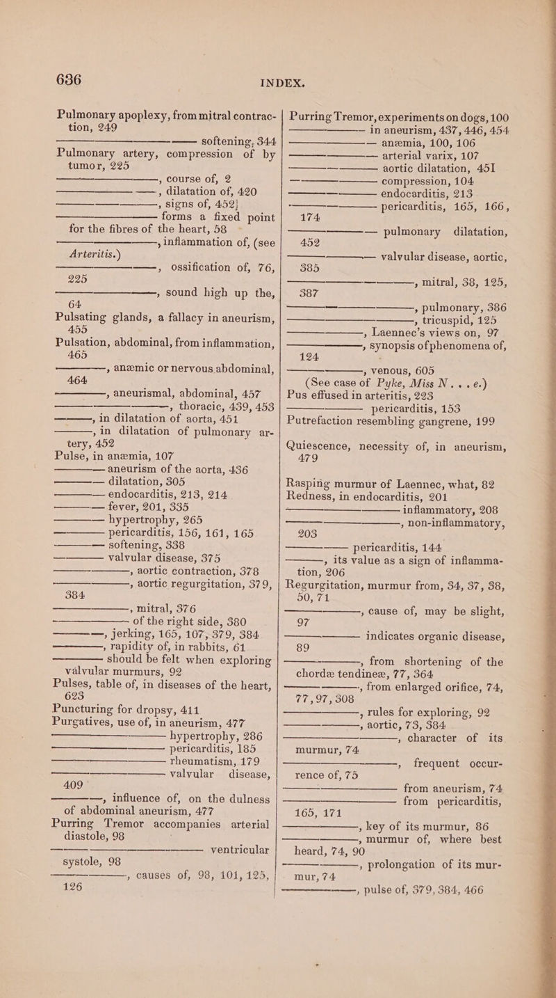 Pulmonary apoplexy, from mitral contrac- tion, 249 softening, 344. Pulmonary artery, compression of by tumor, 225 , course of, 2 —___—__—. ——, dilatation of, 420 —_—_-—, signs of, 452! forms a fixed point for the fibres of the heart, 58 , inflammation of, (see Arteritis.) ——, ossification of, 76, 225 ————— , sound high up the, 64 Pulsating glands, a fallacy in aneurism, 455 Pulsation, abdominal, from inflammation, 465 » anemic or nervous abdominal, 464: ~—————, aneurismal, abdominal, 457 , thoracic, 439, 453 , in dilatation of aorta, 451 ,in dilatation of pulmonary ar- tery, 452 Pulse, in anemia, 107 — aneurism of the aorta, 436 — dilatation, 305 — — endocarditis, 213, 214 ———.— fever, 201, 335 — hypertrophy, 265 pericarditis, 156, 161, 165 softening, 338 valvular disease, 375 , aortic contraction, 378 , aortic regurgitation, 379, 384 , mitral, 376 of the right side, 380 ————, jerking, 165, 107, 379, 384 , rapidity of, in rabbits, 61 should be felt when exploring valvular murmurs, 92 Pulses, table of, in diseases of the heart, 623 Puncturing for dropsy, 411 Purgatives, use of, in aneurism, 477 hypertrophy, 286 pericarditis, 185 rheumatism, 179 valvular disease, —$_—— 409 —, influence of, on the dulness of abdominal aneurism, 477 Purring Tremor accompanies arterial diastole, 98 ventricular systole, 98 126 - causes of, 98, 101, 125, Purring Tremor, experiments on dogs, 100 — in aneurism, 437, 446, 4.54 — anemia, 100, 106 — arterial varix, 107 ———_—_———— aortic dilatation, 451 —-———_————- compression, 104 —— endocarditis, 213 ———- pericarditis, 165, 166, 174 ——— pulmonary dilatation, 452 — valvular disease, aortic, 585 ——————_—__——.,, mitral, 38, 125, 387 ———_ , pulmonary, 386 ——__—__— , tricuspid, 125 , Laennec’s views on, 97 » Synopsis of phenomena of, 124 : » venous, 605 (See case of Pyke, Miss N...e.) Pus effused in arteritis, 223 pericarditis, 153 Putrefaction resembling gangrene, 199 Quiescence, necessity of, in aneurism, 479 Rasping murmur of Laennec, what, 82 Redness, in endocarditis, 201 ; inflammatory, 208 , non-inflammatory, _ 203 pericarditis, 144 , its value as a sign of inflamma- tion, 206 Regurgitation, murmur from, 34, 37, 38, DOS , cause of, may be slight, 97 indicates organic disease, 89 , from shortening of the chorde tendinee, 77, 364: , from enlarged orifice, 74, 77,97, 308 , rules for exploring, 92 , aortic, 73, 384 , character of its murmur, 74 , frequent occur- rence of, 75 from aneurism, 74 from pericarditis, 165, 171 , key of its murmur, 86 » murmur of, where best heard, 74, 90 , prolongation of its mur- mur, 74 ——-, pulse of, 379, 384, 466