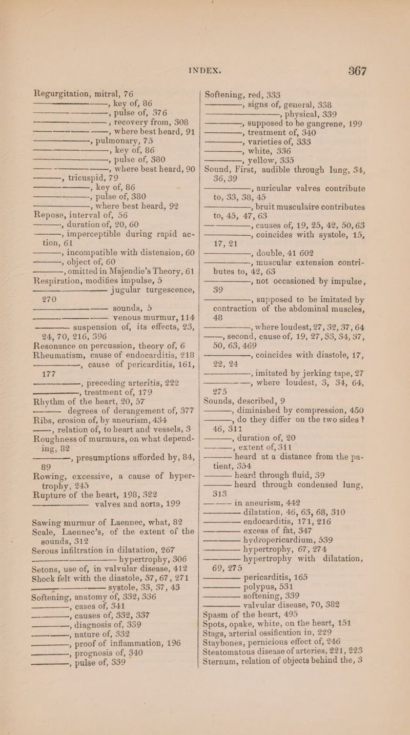 Regurgitation, mitral, 76 Softening, red, 333 ———_—_____. , key of, 86 —_——, signs of, general, 338 —— , pulse of, 376 ee » physical, 339 ————., recovery from, 308 ———-, supposed to be gangrene, 199 as , where best heard, 91 | —-—_——, treatment of, 340 » pulmonary, 75 —_—_———, varieties of, 333 —— , key of, 86 —_———.,, white, 336 +. » pulse of, 380 ———-, yellow, 335 —-———— , where best heard, 90 | Sound, First, audible through lung, 34, , tricuspid, 79 36, 39 —- , key of, 86 : —__—_—_—_—_——., auricular valves contribute , pulse of, 380 + “€693o, 38745 —_—_____—., where best heard, 92 — , bruit musculaire contributes Repose, interval of, 56 to, 45, 47, 63 , duration of, 20, 60 . ———__—_—., causes of, 19, 25, 42, 50, 63 —-——, imperceptible during rapid ac- | ———_——., coincides with systole, 15, tion, 61 17, Ot , incompatible with distension, 60 | ———_———, double, 41 602 , object of, 60 ——_—_——, muscular extension contri- ———, omitted in Majendie’s Theory, 61 butes to, 42, 63 Respiration, modifies impulse, 5 —_————, not occasioned by impulse, jugular turgescence, 39 270 ——_—., supposed to be imitated by = sounds; 5 contraction of the abdominal muscles, Z venous murmur, 114 48 suspension of, its effects, 23, , —— , where loudest, 27, 32, 37, 64 24, 70, 216, 396 , second, cause of, 19, 27, 33, 34, 37, Resonance on percussion, theory of, 6 50, 63, 469 Rheumatism, cause of endocarditis, 218 | ———————,, coincides with diastole, 17, —, cause of pericarditis, 161, 22, 24 177 —__—_—_-——, imitated by jerking tape, 27 —_—__——, preceding arteritis, 222 - -——, where loudest, 3, 34, 64, , treatment of, 179 275 Rhythm of die heart, 20, 57 Sounds, described, 9 , diminished by compression, 450 ———., do they differ on the two sides ? 46, 311 , duration of, 20 ——— degrees of derang ement of, 377 Ribs, erosion of, by aneurism, 434: , relation of, to heart ad vessels, 3 Roughness of murmurs, on what depend- ing, 82 , extent of, 311 —, presumptions afforded by, 84, | -_——— heard ata distance from the pa- Rowing, excessive, a cause of hyper- heard through fluid, 39 heard through Condensed lung, trophy, 245 Rupture of the heart, 198, 322 walyGn and aorta, 199 — in aneurism, 442 —_—_—- dilatation, 46, 63, 68, 310 endocarditis, 171, 216 excess of fat, 347 89 tient, 354 — Sawing murmur of Laennec, what, 82 Scale, Laennec’s, of the extent of the sounds, 312 —-——— hydropericardium, 539 Serous infiltration in dilatation, 267 - hypertrophy, 67, 274 : —— hypertrophy, 306 |————— hypertrophy with dilatation, Setons, use of, in valvular disease, 412 69, 275 Shock felt with the diastole, 37,67, 271 | ————— pericarditis, 165 systole, 33, 37, 43 —___——_ polypus, 531 Softening, anatomy of, 332, 336 ——_—_—_——_ softening, 339 Z —, cases of, 341 —_—___—. valvular disease, 70, 382 — , causes of, 332, 337 Spasm of the heart, 495 —, diagnosis of, 339 Spots, opake, white, on the heart, 151 mnt) nature of, 332 Stags, arterial ossification in, 229 , proof of inflammation, 196 Staybones, pernicious effect ‘of, 246 , prognosis of, 340 Steatomatous disease of arteries, 221, 223 , pulse of, 339 Sternum, relation of objects behind the, 3