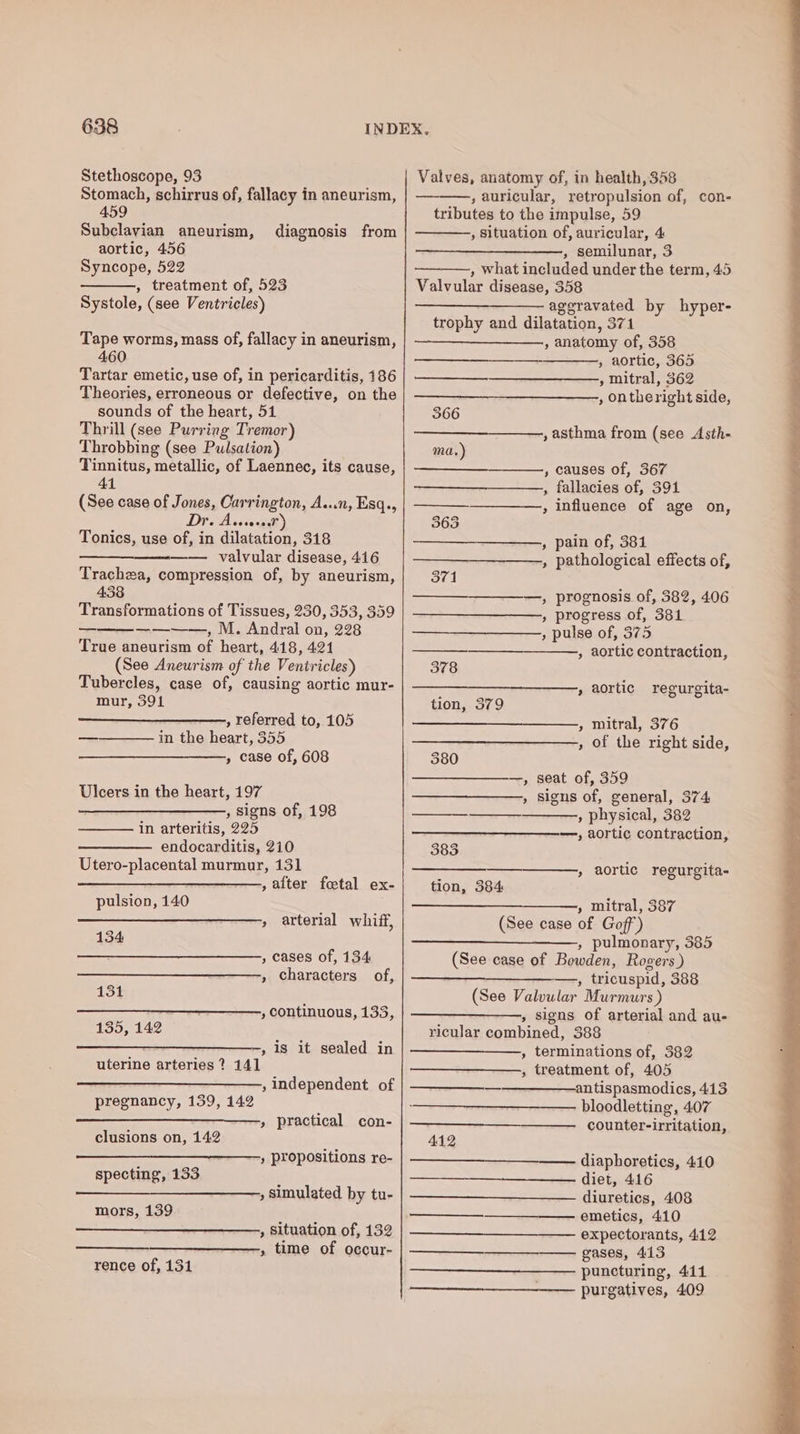 Stethoscope, 93 Stomach, schirrus of, fallacy in aneurism, 459 Subclavian aneurism, aortic, 456 Syncope, 522 , treatment of, 523 Systole, (see Ventricles) diagnosis from Tape worms, mass of, fallacy in aneurism, 460 Tartar emetic, use of, in pericarditis, 186 Theories, erroneous or defective, on the sounds of the heart, 51 Thrill (see Purring Tremor) Throbbing (see Pulsation) Tinnitus, metallic, of Laennec, its cause, 41 (See case of Jones, Carrington, A...n, Esq., Dr. A vosora) Tonics, use of, in dilatation, 318 —— valvular disease, 416 Trachea, compression of, by aneurism, 438 Transformations of Tissues, 230, 353, 359 ————, M. Andral on, 228 True aneurism of heart, 418, 421 (See Aneurism of the Ventricles) Tubercles, case of, causing aortic mur- mur, 391 , referred to, 105 in the heart, 355 » case of, 608 Ulcers in the heart, 197 ——____—_———_, signs of, 198 in arteritis, 225 endocarditis, 210 Utero-placental murmur, 131 ——_____—____—, alter fetal ex- pulsion, 140 » arterial whiff, 134 , cases of, 134 , characters of, 131 —___—— , continuous, 133, 135, 142 , is it sealed in uterine arteries ? 141 , independent of pregnancy, 159, 142 » practical con- clusions on, 142 » propositions re- specting, 133 , Simulated by tu- mors, 139 , Situation of, 132 , time of occur- rence of, 131 Valves, anatomy of, in health, 358 ——., auricular, retropulsion of, con- tributes to the impulse, 59 , Situation of, auricular, 4 , semilunar, 3 , what included under the term, 45 Valvular disease, 358 ——_—-——— aggravated by hyper- trophy and dilatation, 371 , anatomy of, 358 » aortic, 365 » mitral, 362 , ontheright side, 366 , asthma from (see Asth- ma.) , causes of, 367 , fallacies of, 391 , influence of age on, 365 , pain of, 381 , pathological effects of, 371 ————, prognosis of, 582, 406 » progress of, 381 — , pulse of, 375 —__—— » aortic contraction, 378 , aortic regurgita- tion, 379 » mitral, 376 , of the right side, 380 , seat of, 359 , Signs of, general, 374 —_—— , physical, 382 —, aortic contraction, 383 » aortic regurgita- tion, 384 » mitral, 387 (See case of Goff’) , pulmonary, 385 (See case of Bowden, Rogers) , tricuspid, 388 (See Valvular Murmurs ) » signs of arterial and au- ricular combined, 388 , terminations of, 382 , treatment of, 405 antispasmodics, 413 bloodletting, 407 —————_—___—___———. counter-irritation, 412 diaphoretics, 410 diet, 416 diuretics, 408 emetics, 410 expectorants, 412 gases, 413 puncturing, 4141 —__—_-___—__—— purgatives, 409 ——$___—..