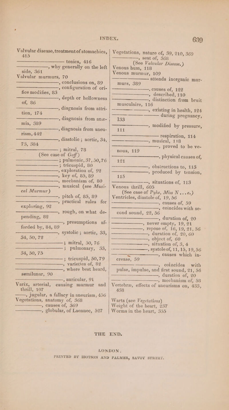 Valvular disease, treatment of stomachics, 415 tonics, 416 , why generally on the left side, 361 Valvular murmurs, 70 , conclusions on, 89 , configuration of ori- fice modifies, 83 , depth or hollowness of, 86 , diagnosis from attri- tion, 174 ——., diagnosis from ane- mia, 389 , diagnosis from aneu- rism, 442 , diastolic ; aortic, 34, 73, 384 es 3 mitral, 78 (See case of Goff’) ; pulmonic, 37, 50,76 3 tricuspid, 80 , exploration of, 92 , key of, 85, 89 ,» mechanism of, 80 , musical (see Musi- cal Murmur ) ae , pitch of, 85, 89 » practical rules for exploring, 92 , rough, on what de- pending, 82 pit » presumptions af- forded by, 84, 89 , systolic ; aortic, 33, — 34, 50, 72 ——} mitral, 50, 76 Sean 3 pulmonary, 33, 34, 50, 75 ——; tricuspid, 50,79 , varieties of, 82 , where best heard, semilunar, 90 , auricular, 94 causing murmur and Varix, arterial, thrill, 107 , jugular, a fallacy in aneurism, 456 Vegetations, anatomy of, 368 , causes of, 369 , globular, of Laennec, 527 639 Vegetations, nature of, 39, 210, 369 » seat of, 368 (See Valvular Disease. ) Venous hum, 118 Venous murmur, 109 attends inorganic mur- murs, 389 , causes of, 122 ——-, described, 110 ————_-———, distinction from bruit musculaire, 116 » existing in health, 124 during pregnancy, 133 ———_———, modified by pressure, ila lal respiration, 114 » musical, 118 + proved to be ve- nous, 119 , physical causes of, 12% _ , obstructions to, 113 , produced by tension, 115 —_——————_—, situations of, 113 Venous thrill, 605 (See case of Pyke, Miss N...e.) Ventricles, diastole of, 19, 56 , causes of, 59 , coincides with se- cond sound, 22, 56 Sica , duration of, 20 , never empty, 19, 21 , repose of, 16, 19, 21, 56 , duration of, 20, 60 , object of, 60 —, situation of, 3, 4 , systole of, 11,15, 19, 56 , causes which in- ne --—_—__ crease, 59 -~—————., coincides with pulse, impulse, and first sound, 21, 56 ———_———-, duration of, 20 ———————,, mechanism of, 58 Vertebrz, effects of aneurisms on, 433, 458 Warts (see Vegetations) Weight of the heart, 237 Worms in the heart, 355