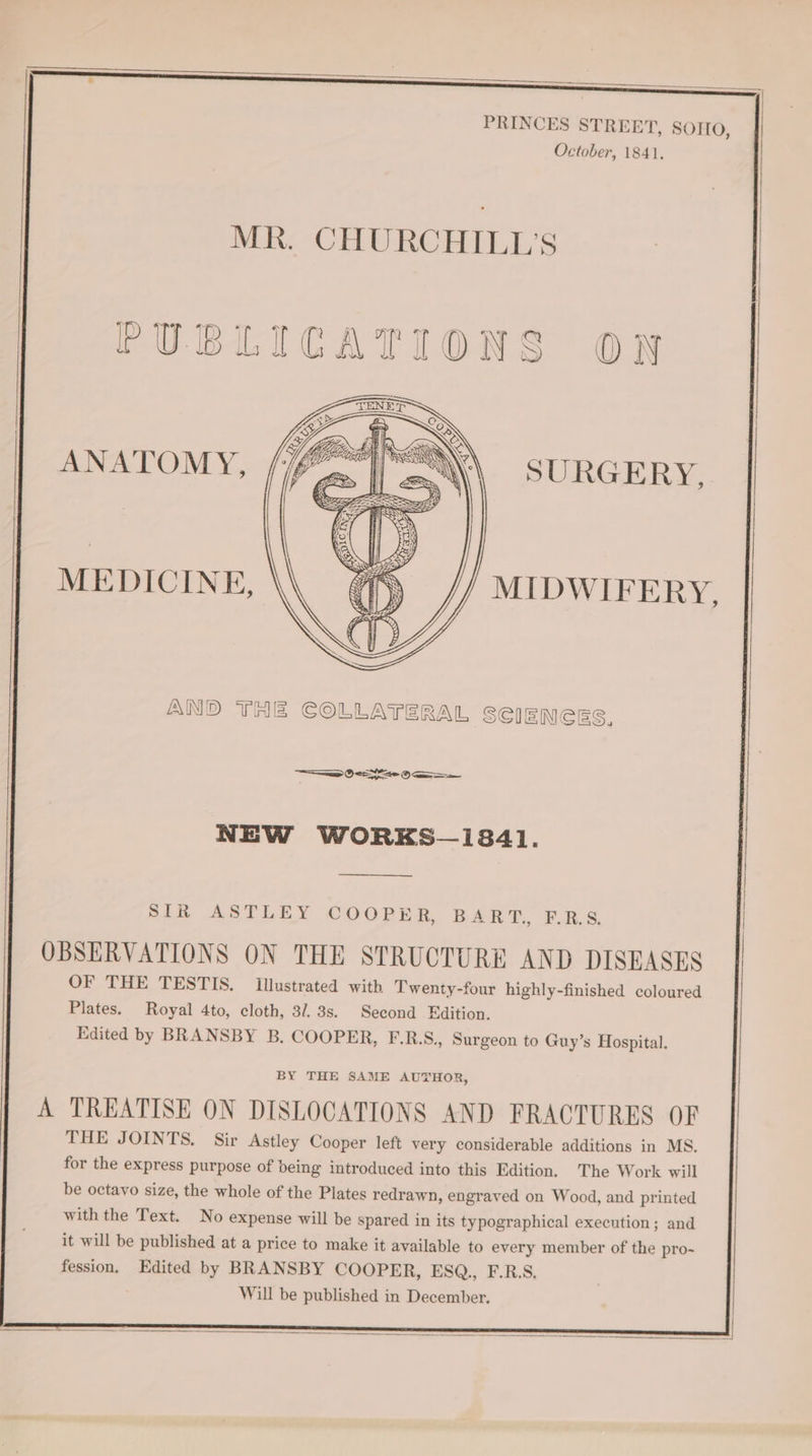 PRINCES STREET, SOHO, October, 1841, MR. CHURCHILL’S PUBLICATIONS O7 ANATOMY, SURGERY, MEDICINE, MIDWIFERY, AND THE COLLATERAL SCIENCES. —aaw (See NEW WORKS—1841. SIR ASTLEY COOPER, BART, FERS. OBSERVATIONS ON THE STRUCTURE AND DISEASES OF THE TESTIS. Illustrated with Twenty-four highly-finished coloured Plates. Royal 4to, cloth, 3/. 3s. Second Edition. Edited by BRANSBY B. COOPER, F.R.S., Surgeon to Guy’s Hospital. BY THE SAME AUTHOR, A TREATISE ON DISLOCATIONS AND FRACTURES OF THE JOINTS. Sir Astley Cooper left very considerable additions in MS. for the express purpose of being introduced into this Edition. The Work will
