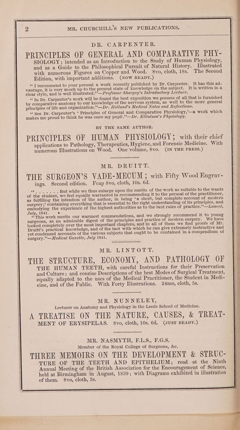 DR. CARPENTER. PRINCIPLES OF GENERAL AND COMPARATIVE PHY- SIOLOGY ; intended as an Introduction to the Study of Human Physiology, and as a Guide to the Philosophical Pursuit of Natural History. Illustrated with numerous Figures on Copper and Wood. 8vo, cloth, 18s. The Second Edition, with important additions. (NOW READY.) «¢ T recommend to your perusal a work recently published by Dr. Carpenter. It has this ad- vantage, it is very much up to the present state of knowledge on the subject. It is written ina clear style, and is well illustrated.’’— Professor Sharpey’s Introductory Lecture. “‘ In Dr. Carpenter’s work will be found the best exposition we possess of all that is furnished by comparative anatomy to our knowledge of the nervous system, as well to the more general principles of life and organization.’’—Dr. Holland’s Medical Notes and Reflections. ‘‘ See Dr. Carpenter’s ‘ Principles of General and Comparative Physiology,’—a work which makes me proud to think he was once my pupil.” —Dr. Elliotson’s Physiology. BY THE SAME AUTHOR. PRINCIPLES OF HUMAN PHYSIOLOGY; with their chief applications to Pathology, Therapeutics, Hygiene, and Forensic Medicine. With numerous Illustrations on Wood. One volume, 8vo. (IN THE PRESS.) PLP PLP PP PLLIS LIISA MR. DRUITT. THE SURGEON’S VADE-MECUM; with Fifty Wood Engrav- ings. Second edition. Feap 8vo, cloth, 10s. 6d. rcs terse But while we thus enlarge upon the merits of the work as suitable to the wants of the student, we feel equally warranted in recommending it to the perusal of the practitioner, as fulfilling the intention of the author, in being ‘a short, but complete account of modem surgery ;’ containing everything that is essential to the right understanding of its principles, and embodying the experience of the highest authorities as to the best rules of practice.’’—Lancet, July, 1841. e This work merits our warmest commendations, and we strongly recommend it to young surgeons, as an admirable digest of the principles and practice of modern surgery. We have looked completely over the most important chapters, and in all of them we find proofs of Mr. Druitt’s practical knowledge, and of the tact with which he can give extremely instructive and yet condensed accounts of the various subjects that ought to be contained in a compendium of surgery.”’—Medical Gazette, July 1841. we MR. LINTOTT. THE STRUCTURE, ECONOMY, AND PATHOLOGY OF THE HUMAN TEETH, with careful Instructions for their Preservation and Culture; and concise Descriptions of the best Modes of Surgical Treatment, equally adapted to the uses of the Medical Practitioner, the Student in Medi- cine, and of the Public. With Forty Illustrations. 24mo, cloth, 5s. wal PLL IL LLL MR. NUNNELEY, Lecturer on Anatomy and Physiology in the Leeds School of Medicine. A TREATISE ON THE NATURE, CAUSES, & TREAT- MENT OF ERYSIPELAS. 8vo, cloth, 10s. 6d. (sUST READY.) MR. NASMYTH, F.LS., F.G.S. Member of the Royal College of Surgeons, &c. THREE MEMOIRS ON THE DEVELOPMENT & STRUC- TURE OF THE TEETH AND EPITHELIUM; read at the Ninth Annual Meeting of the British Association for the Encouragement of Science, held at Birmingham in August, 1839; with Diagrams exhibited in Ulustration of them. 8vo, cloth, 5s.