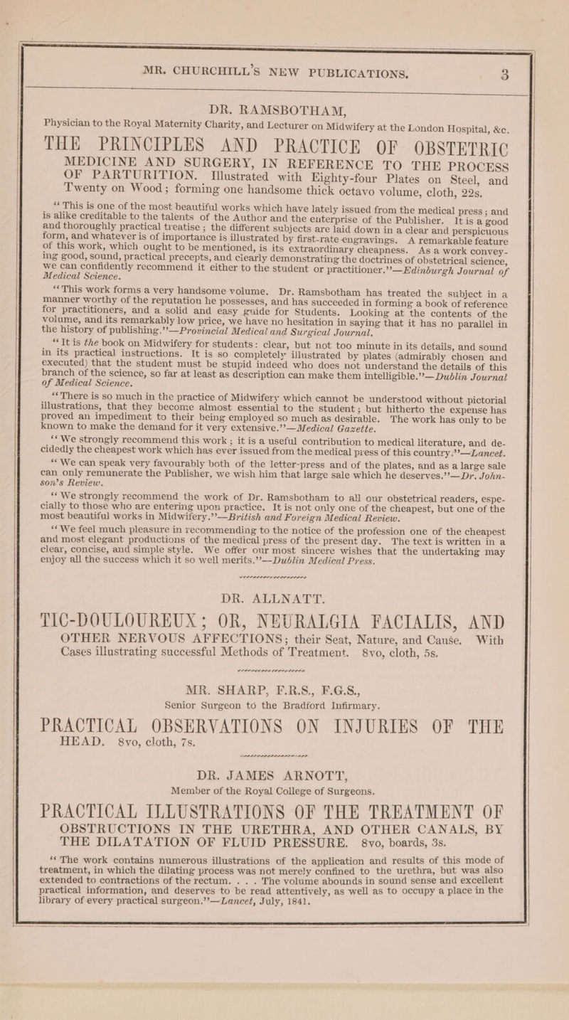 DR. RAMSBOTHAM, Physician to the Royal Maternity Charity, and Lecturer on Midwifery at the London Hospital, &c. THE PRINCIPLES AND PRACTICE OF OBSTETRIC MEDICINE AND SURGERY, IN REFERENCE TO THE PROCESS OF PARTURITION. Illustrated with Eighty-four Plates on Steel, and Twenty on Wood; forming one handsome thick octavo volume, cloth, 22s. ** This is one of the most beautiful works which have lately issued from the medical press ; and is alike creditable to the talents of the Author and the euterprise of the Publisher. It is a good and thoroughly practical treatise ; the different subjects are laid down in a clear and perspicuous form, and whatever is of importance is illustrated by first-rate engravings. A remarkable feature of this work, which ought to be mentioned, is its extraordinary cheapness. As a work convey - ing good, sound, practical precepts, and ciearly demonstrating the doctrines of obstetrical science, we can confidently recommend it either to the student or practitioner.”’—Edinburgh Journal of Medical Science. “This work forms a very handsome volume. Dr. Ramsbotham has treated the subject ina manner worthy of the reputation he possesses, and has succeeded in forming a book of reference for practitioners, and a solid and easy guide for Students. Looking at the contents of the volume, and its remarkably low price, we have no hesitation in saying that it has no parallel in the history of publishing.”’—Provincial Medical and Surgical Journal. “It is the book on Midwifery for students: clear, but not too minute in its details, and sound in its practical instructions. It is so completely illustrated by plates (admirably chosen and executed) that the student must be stupid indeed who does not understand the details of this branch of the science, so far at least as description can make them intelligible.”-—Dublin Journal of Medical Science. “There is so much in the practice of Midwifery which cannot be understood without pictorial illustrations, that they become almost essential to the student ; but hitherto the expense has proved an impediment to their being employed so much as desirable. The work has only to be known to make the demand for it very extensive.’’— Medical Gazette. ‘* We strongly recommend this work ; it is a useful contribution to medical literature, and de- cidedly the cheapest work which has ever issued from the medical press of this country.”’—Lancet. “We can speak very favourably both of the letter-press and of the plates, and as a large sale can only remunerate the Publisher, we wish him that large sale which he deserves.’’—Dr. John- son’s Review. ‘** We strongly recommend the work of Dr. Ramsbotham to all our obstetrical readers, espe- cially to those who are entering upon practice. It is not only one of the cheapest, but one of the most beautiful works in Midwifery.’’—British and Foreign Medical Review. ** We feel much pleasure in recommending to the notice of the profession one of the cheapest and most elegant productions of the medical press of the present day. The text is written ina clear, concise, and simple style. We offer our most sincere wishes that the undertaking may enjoy all the success which it so well merits.”’—Dudlin Medical Press. DR. ALLNATT. TIC-DOULOUREUX; OR, NEURALGIA FACIALIS, AND OTHER NERVOUS AFFECTIONS; their Seat, Nature, and Cause. With Cases illustrating successful Methods of Treatment. 8vo, cloth, 5s. weererreren prec terre MR. SHARP, F.R.S., F.G.S., Senior Surgeon to the Bradford Infirmary. PRACTICAL OBSERVATIONS ON INJURIES OF THE HEAD. 8vo, cloth, 7s. PLLPL PLP LA LAIR ALE DR. JAMES ARNOTT, Member of the Royal College of Surgeons. PRACTICAL ILLUSTRATIONS OF THE TREATMENT OF OBSTRUCTIONS IN THE URETHRA, AND OTHER CANALS, BY THE DILATATION OF FLUID PRESSURE. 8vo, boards, 3s. ‘‘ The work contains numerous illustrations of the application and results of this mode of treatment, in which the dilating process was not merely confined to the urethra, but was also extended to contractions of the rectum. . . . The volume abounds in sound sense and excellent practical information, and deserves to be read attentively, as well as to occupy a place in the library of every practical surgeon.’’—Lancet, July, 1841.