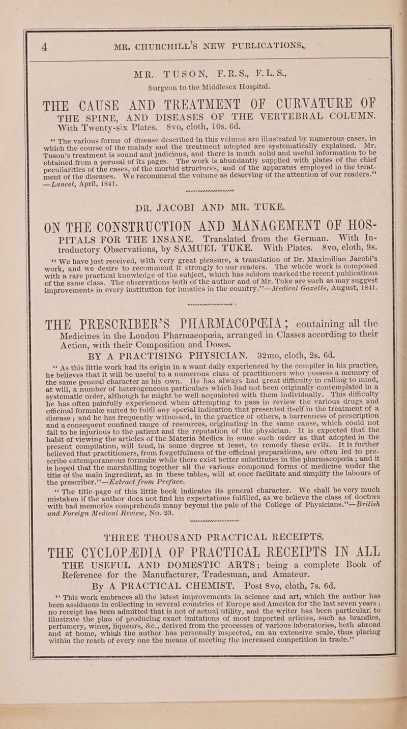 MR. TUSON, FE.R.S, F.LS, Surgeon to the Middlesex Hospital. THE CAUSE AND TREATMENT OF CURVATURE OF THE SPINE, AND DISEASES OF THE VERTEBRAL COLUMN. With Twenty-six Plates. 8vo, cloth, 10s. 6d. ‘‘ The various forms of disease described in this volume are illustrated by numerous cases, in which the course of the malady and the treatment adopted are systematically explained. Mr. Tuson’s treatment is sound and judicious, and there is much solid and useful information to be obtained from a perusal of its pages. The work is abundantly supplied with plates of the chief peculiarities of the cases, of the morbid structures, and of the apparatus employed in the treat- ment of the diseases. We recommend the volume as deserving of the attention of our readers.’’ —Lancet, April, 1841. PPPS ODPPIOSIIID ILIA DR. JACOBI AND MR. TUKE. ON THE CONSTRUCTION AND MANAGEMENT OF HOS- PITALS FOR THE INSANE. Translated from the German. With In- troductory Observations, by SAMUEL TUKE. With Plates. 8vo, cloth, 9s. ‘¢ We have just received, with very great pleasure, a translation of Dr. Maximilian Jacobi’s work, and we desire to recommend it strongly to our readers. The whole work is composed with a rare practical knowledge of the subject, which has seldom marked the recent publications of the same class. The observations both of the author and of Mr. Tuke are such as may suggest improvements in every institution for lunatics in the country.”’— Medical Gazette, August, 1841. PPAF ODP I EAL IIE THE PRESCRIBER’S PHARMACOPCTA; containing all the Medicines in the London Pharmacopeeia, arranged in Classes according to their Action, with their Composition and Doses. BY A PRACTISING PHYSICIAN. 32mo, cloth, 2s. 6d. “ Ag this little work had its origin in a want daily experienced by the compiler in his practice, he believes that it will be useful to a numerous class of practitioners who possess a memory of the same general character as his own. He has always had great difficulty in calling to mind, at will, a number of heterogeneous particulars which had not been originally contemplated in a systematic order, although he might be well acquainted with them individually. This difficulty he has often painfully experienced when attempting to pass in review the various drugs and officinal formule suited to fulfil any special indication that presented itself in the treatment of a disease ; and he has frequently witnessed, in the practice of others, a barrenness of prescription and a consequent confined range of resources, originating in the same cause, which could not fail to be injurious to the patient and the reputation of the physician. It is expected that the habit of viewing the articles of the Materia Medica in some such order as that adopted in the present compilation, will tend, in some degree at least, to remedy these evils. It is further believed that practitioners, from forgetfulness of the officinal preparations, are often led to pre- scribe extemporaneous formule while there exist better substitutes in the pharmacopeeia ; and it is hoped that the marshalling together all the various compound forms of medicine under the title of the main ingredient, as in these tables, will at once facilitate and simplify the labours of the prescriber.”’—Evwtract from Preface. “The title-page of this little book indicates its general character. We shall be very much mistaken if the author does not find his expectations fulfilled, as we believe the class of doctors with bad memories comprehends many beyond the pale of the College of Physicians.”’—British and Foreign Medical Review, No. 23. PRPPAAAPPAL ALIS ODPL THREE THOUSAND PRACTICAL RECEIPTS. THE CYCLOPADIA OF PRACTICAL RECEIPTS IN ALL THE USEFUL AND DOMESTIC ARTS; being a complete Book of Reference for the Manufacturer, Tradesman, and Amateur. By A PRACTICAL CHEMIST. Post 8vo, cloth, 7s. 6d. ‘« This work embraces all the latest improvements in science and art, which the author has been assiduous in collecting in several countries of Europe and America for the last seven years ; no receipt has been admitted that is not of actual utility, and the writer has been particular, to illustrate the plan of producing exact imitations of most imported articles, such as brandies, perfumery, wines, liqueurs, &c., derived from the processes of various laboratories, both abroad and at home, which the author has personally inspected, on an extensive scale, thus placing within the reach of every one the means of meeting the increased competition in trade.” es ee ee eee