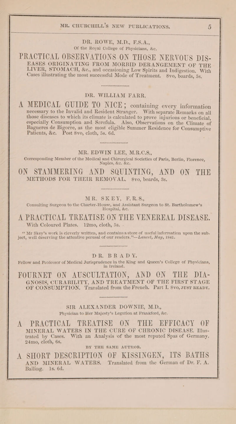 DR. ROWE, M.D., F.S.A., Of the Royal College of Physicians, &c. PRACTICAL OBSERVATIONS ON THOSE NERVOUS DIS- EASES ORIGINATING FROM MORBID DERANGEMENT OF THE LIVER, STOMACH, &c., and oceasioning Low Spirits and Indigestion. With Cases illustrating the most successful Mode of Treatment. 8vo, boards, 5s, DR. WILLIAM FARR. A MEDICAL GUIDE TO NICE; containing every information necessary to the Invalid and Resident Stranger. With separate Remarks on all those diseases to which its climate is calculated to prove injurious or beneficial, especially Consumption and Scrofula. Also, Observations on the Climate of Bagneres de Bigorre, as the most eligible Summer Residence for Consumptive Patients, &c. Post 8vo, cloth, 5s. 6d. PRI ALIA II AIA MR. EDWIN LEE, M.R.C.S., Corresponding Member of the Medical and Chirurgical Societies of Paris, Berlin, Florence, Naples, &c. &c. ON STAMMERING AND SQUINTING, AND ON THE METHODS FOR THEIR REMOVAL, 8vo, boards, 3s. eS ES MR. SKEY, F,R.S.,, Consulting Surgeon to the Charter-House, and Assistant Surgeon to St. Bartholomew’s Hospitai, &c. A PRACTICAL TREATISE ON THE VENEREAL DISEASE. With Coloured Plates. 12mo, cloth, 5s. - ‘« Mr Skey’s work is cleverly written, and containsa store of useful information upon the sub- ject, well deserving the attentive perusal of our readers.”’—Lancet, May, 1841. Oe et Oe Di. BA DN. Fellow and Professor of Medical Jurisprudence in the King and Queen’s College of Physicians, in [reiand. FOURNET ON AUSCULTATION, AND ON THE DIA- GNOSIS, CURABILITY, AND TREATMENT OF THE FIRST STAGE OF CONSUMPTION, ‘Translated from the French. Part I. 8vo, susT READY. SIR ALEXANDER DOWNIE, M_D., Physician to Her Majesty’s Legation at Frankford, &c- A PRACTICAL TREATISE ON THE EFFICACY OF MINERAL WATERS IN THE CURE OF CHRONIC DISEASE. Illus- trated by Cases. With an Analysis of the most reputed Spas of Germany. 24mo, cloth, 6s. BY THE SAME AUTEOR. A SHORT DESCRIPTION OF KISSINGEN, ITS BATHS AND MINERAL WATERS. Translated from the German of Dr, F. A. Balling. 1s. 6d.