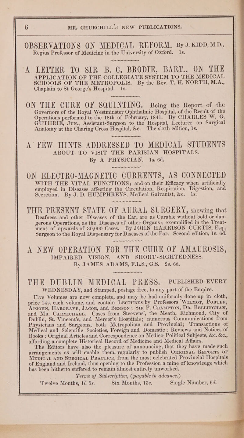 OBSERVATIONS ON MEDICAL REFORM. By J. KIDD, MD., Regius Professor of Medicine in the University of Oxford. Is. PEP ALIS LPL ILLIA ‘A LETTER TO SIR B. C. BRODIE, BART., ON THE APPLICATION OF THE COLLEGIATE SYSTEM TO THE MEDICAL SCHOOLS OF THE METROPOLIS. By the Rev. T, H. NORTH, M.A., Chaplain to St George’s Hospital. 1s. PLP PP ODL PADI ODI ON THE CURE OF SQUINTING. Being the Report of the Governors of the Royal Westminster Ophthalmic Hospital, of the Result of the Operations performed to the 18th of February, 1841. By CHARLES W. G. GUTHRIE, Jun., Assistant-Surgeon to the Hospital, Lecturer on Surgical Anatomy at the Charing Cross Hospital, &c. The sixth edition, 1s. PDPLP PLDI PA DA LLP DAD IA A FEW HINTS ADDRESSED TO MEDICAL STUDENTS ABOUT TO VISIT THE PARISIAN HOSPITALS. By A PHYSICIAN. 1s. 6d. PDP PAPAL R ON ELECTRO-MAGNETIC CURRENTS, AS CONNECTED WITH THE VITAL FUNCTIONS; and on their Efficacy when artificially employed in Diseases affecting the Circulation, Respiration, Digestion, and Secretion. By J. D. HUMPHREYS, Medical Galvanist, &c. 1s. PRADA RAI PII THE PRESENT STATE OF AURAL SURGERY, shewing that Deafness, and other Diseases of the Ear, are as Curable without bold or dan- gerous Operations, as the Diseases of other Organs ; exemplified in the Treat- ment of upwards of 30,000 Cases) By JOHN HARRISON CURTIS, Esq., Surgeon to the Royal Dispensary for Diseases of the Ear. Second edition, 1s. 6d. PAPA ORRIIPLLLA AAAR A NEW OPERATION FOR THE CURE OF AMAUROSIS, IMPAIRED VISION, AND SHORT-SIGHTEDNESS. By JAMES ADAMS, F.LS.,G.S. 2s. 6d. Derren re THE DUBLIN MEDICAL PRESS. PUBLISHED EVERY WEDNESDAY, and Stamped, postage free, to any part of the Empire. Five Volumes are now complete, and may be had uniformly done up in cloth, price 14s. each volume, and contain Lectures by Professors WitmoT, PorTER, Apsoun, Harcrave, JAcos, and Benson; Str P. Crampron, Dr. BELLINGHAM, and Mr. CarmicHagEnt. Cases from Steevens’, the Meath, Richmond, City of Dublin, St. Vincent’s, and Mercer’s Hospitals; numerous Communications from Physicians and Surgeons, both Metropolitan and Provincial; Transactions of Medical and Scientific Societies, Foreign and Domestic ; Reviews and Notices of Books ; Original Articles and Correspondence on Medico: Political Subjects, &c. &c., affording a complete Historical Record of Medicine and Medical Affairs. The Editors have also the pleasure of announcing, that they have made such arrangements as will enable them, regularly to publish OricInAL Reports OF MeEpIcaL AND SurGIcAL Practice, from the most celebrated Provincial Hospitals of England and Ireland, thus opening to the Profession a mine of knowledge which has been hitherto suffered to remain almost entirely unworked. Terms of Subscription, (payable in advance.) Twelve Months, 14 5s. Six Months, 13s. Single Number, 6d.