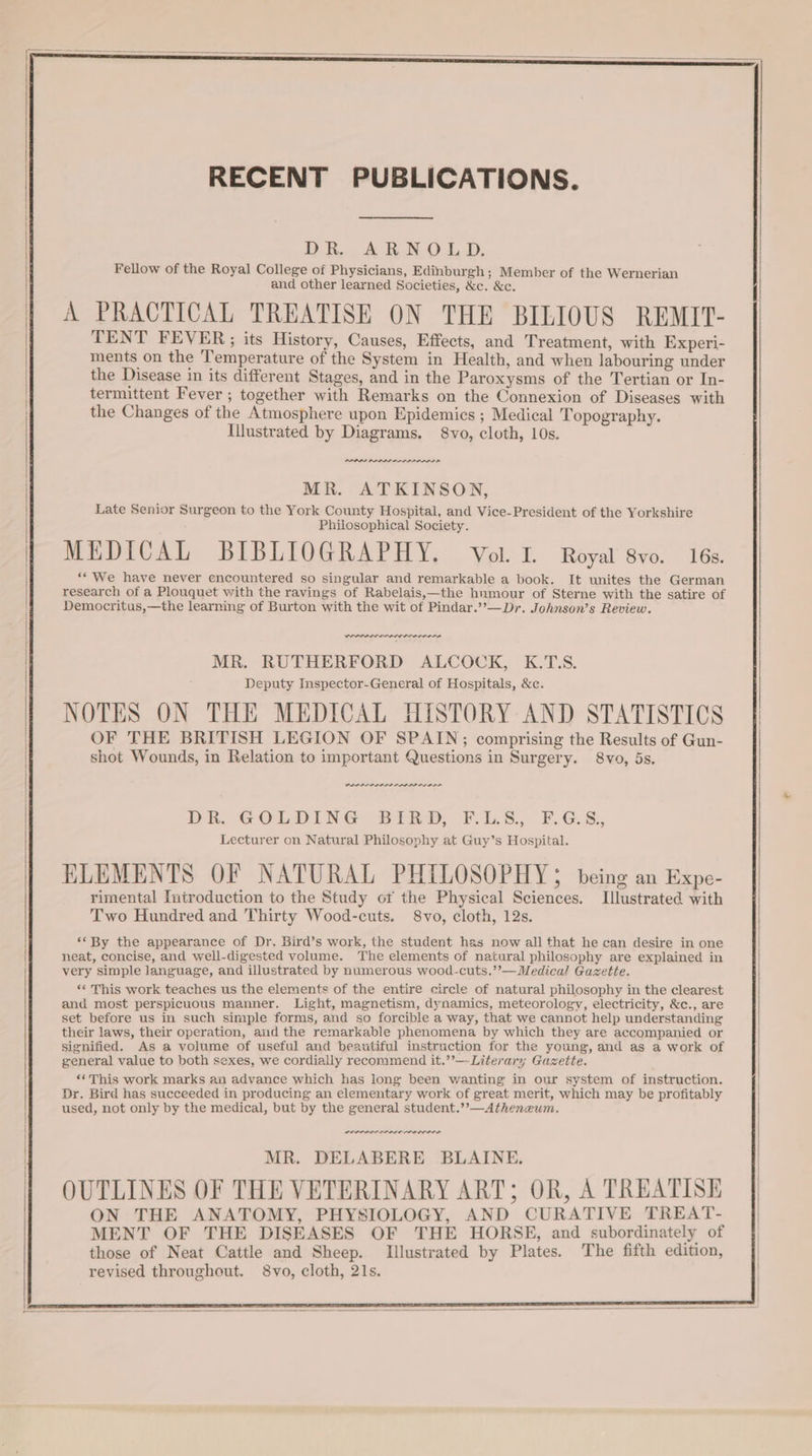 RECENT PUBLICATIONS. DR. ARNOLD. Fellow of the Royal College of Physicians, Edinburgh ; Member of the Wernerian and other learned Societies, &amp;c. &amp;c. A PRACTICAL TREATISE ON THE BILIOUS REMIT- TENT FEVER;; its History, Causes, Effects, and Treatment, with Experi- ments on the ‘Temperature of the System in Health, and when labouring under the Disease in its different Stages, and in the Paroxysms of the Tertian or In- termittent Fever ; together with Remarks on the Connexion of Diseases with the Changes of the Atmosphere upon Epidemics ; Medical Topography. Illustrated by Diagrams. 8vo, cloth, 10s. PPPS PAAR RRR MR. ATKINSON, Late Senior Surgeon to the York County Hospital, and Vice-President of the Yorkshire Philosophical Society. MEDICAL BIBLIOGRAPHY. Vol. I. Royal 8vo. 16s. ““ We have never encountered so singular and remarkable a book. It unites the German research of a Plouquet with the ravings of Rabelais,—the hnmour of Sterne with the satire of Democritus,—the learning of Burton with the wit of Pindar.’’—Dr. Johnson’s Review. RA een re MR. RUTHERFORD ALCOCK, K.T.S. Deputy Inspector-General of Hospitals, &amp;e. NOTES ON THE MEDICAL HISTORY AND STATISTICS OF THE BRITISH LEGION OF SPAIN; comprising the Results of Gun- shot Wounds, in Relation to important Questions in Surgery. 8vo, 5s. nnn nen Di G&amp; OL,DING Bit F.G.S., FsG.S:, Lecturer on Natural Philosophy at Guy’s Hospital. ELEMENTS OF NATURAL PHILOSOPHY being an Expe- rimental Tutroduction to the Study of the Physical Sciences. Illustrated with Two Hundred and Thirty Wood-cuts. S8vo, cloth, 12s. ‘* By the appearance of Dr. Bird’s work, the student has now all that he can desire in one neat, concise, and well-digested volume. The elements of natural philosophy are explained in very simple language, and illustrated by numerous wood-cuts.’’—Medical Gazette. «This work teaches us the elements of the entire circle of natural philosophy in the clearest and most perspicuous manner. Light, magnetism, dynamics, meteorology, electricity, &amp;c., are set before us in such simple forms, and so forcible a way, that we cannot help understanding their laws, their operation, aid the remarkable phenomena by which they are accompanied or signified. As a volume of useful and beautiful instruction for the young, and as a work of general value to both sexes, we cordially recommend it.’’—-Literary Gazette. **This work marks an advance which has long been wanting in our system of instruction. Dr. Bird has succeeded in producing an elementary work of great merit, which may be profitably used, not only by the medical, but by the general student.’’—Atheneum. PLEO ALO LODO MR. DELABERE BLAINE. OUTLINES OF THE VETERINARY ART; OR, A TREATISE ON THE ANATOMY, PHYSIOLOGY, AND CURATIVE TREAT- MENT OF THE DISEASES OF THE HORSE, and subordinately of those of Neat Cattle and Sheep. Illustrated by Plates. The fifth edition, revised throughout. 8vo, cloth, 21s.