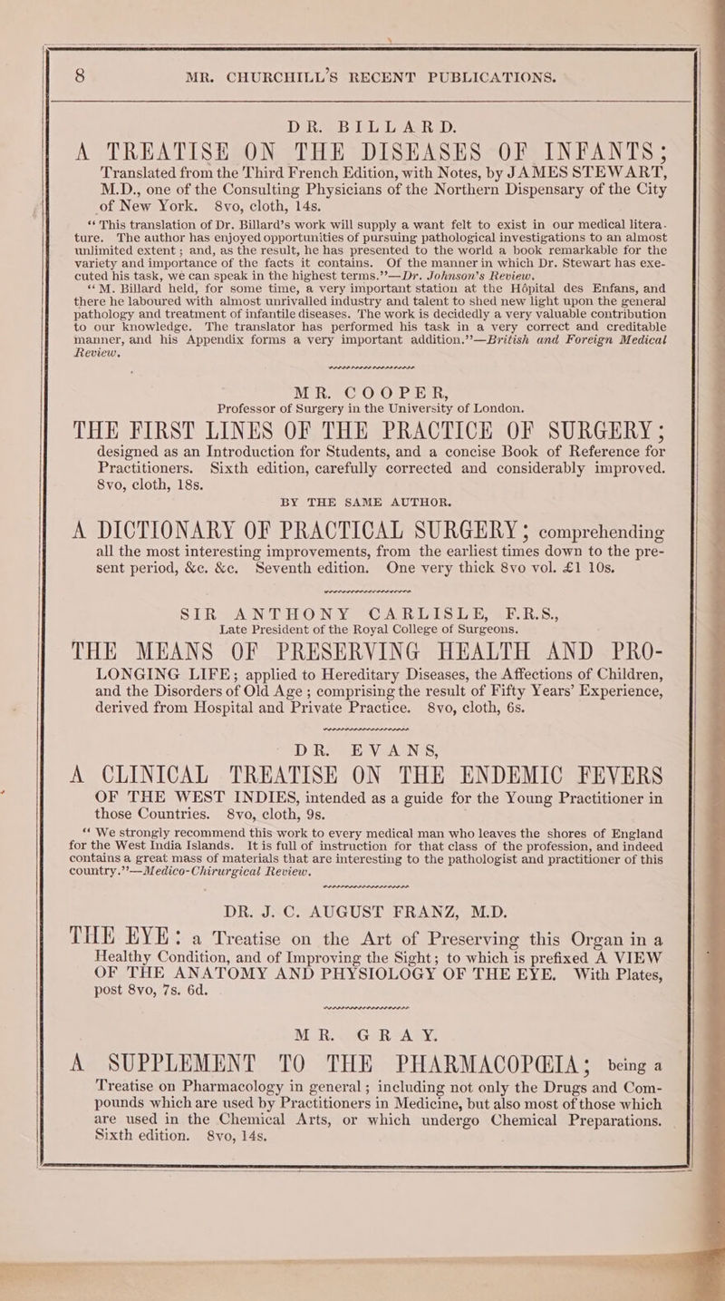 | 8 MR. CHURCHILL’S RECENT PUBLICATIONS. DiReB UL L ASR. A TREATISE ON THE DISEASES OF INFANTS; Translated from the Third French Edition, with Notes, by JAMES STEWART, M.D., one of the Consulting Physicians of the Northern Dispensary of the City of New York. 8vo, cloth, 14s. ‘¢ This translation of Dr. Billard’s work will supply a want felt to exist in our medical litera. ture. The author has enjoyed opportunities of pursuing pathological investigations to an almost unlimited extent ; and, as the result, he has presented to the world a book remarkable for the variety and importance of the facts it contains. Of the manner in which Dr. Stewart has exe- cuted his task, we can speak in the highest terms.’’—Dr. Johnson’s Review. ‘““M. Billard held, for some time, a very important station at the Hdpital des Enfans, and there he laboured with almost unrivalled industry and talent to shed new light upon the general pathology and treatment of infantile diseases. The work is decidedly a very valuable contribution to our knowledge. The translator has performed his task in a very correct and creditable manner, and his Appendix forms a very important addition.”’—British and Foreign Medical Review. PADPA PDIP PD ODA MR. COOPER, Professor of Surgery in the University of London. THE FIRST LINES OF THE PRACTICE OF SURGERY ; designed as an Introduction for Students, and a concise Book of Reference for Practitioners. Sixth edition, carefully corrected and considerably improved. BY THE SAME AUTHOR. A DICTIONARY OF PRACTICAL SURGERY 5; comprehending all the most interesting improvements, from the earliest times down to the pre- sent period, &amp;c. &amp;c, Seventh edition. One very thick 8vo vol. £1 10s. POLO LOLI EOLA STR ANTHONY “CAR TS ee ab Ros, Late President of the Royal College of Surgeons. THE MEANS OF PRESERVING HEALTH AND PRO- LONGING LIFE; applied to Hereditary Diseases, the Affections of Children, and the Disorders of Old Age ; comprising the result of Fifty Years’ Experience, derived from Hospital and Private Practice. 8vo, cloth, 6s. DR. EVANS, A CLINICAL TREATISE ON THE ENDEMIC FEVERS OF THE WEST INDIES, intended as a guide for the Young Practitioner in those Countries. 8vo, cloth, 9s. “We strongly recommend this work to every medical man who leaves the shores of England for the West India Islands. It is full of instruction for that class of the profession, and indeed contains a great mass of materials that are interesting to the pathologist and practitioner of this country.’’—Medico-Chirurgical Review. weaned DR. J. C. AUGUST FRANZ, M.D. THE EYE: a Treatise on the Art of Preserving this Organ in a Healthy Condition, and of Improving the Sight; to which is prefixed A VIEW OF THE ANATOMY AND PHYSIOLOGY OF THE EYE. With Plates, post 8vo, 7s. 6d. MR. GRAY. A SUPPLEMENT TO THE PHARMACOPGIA; being a Treatise on Pharmacology in general ; including not only the Drugs and Com- pounds which are used by Practitioners in Medicine, but also most of those which are used in the Chemical Arts, or which undergo Chemical Preparations. Sixth edition. 8vo, 14s. ee
